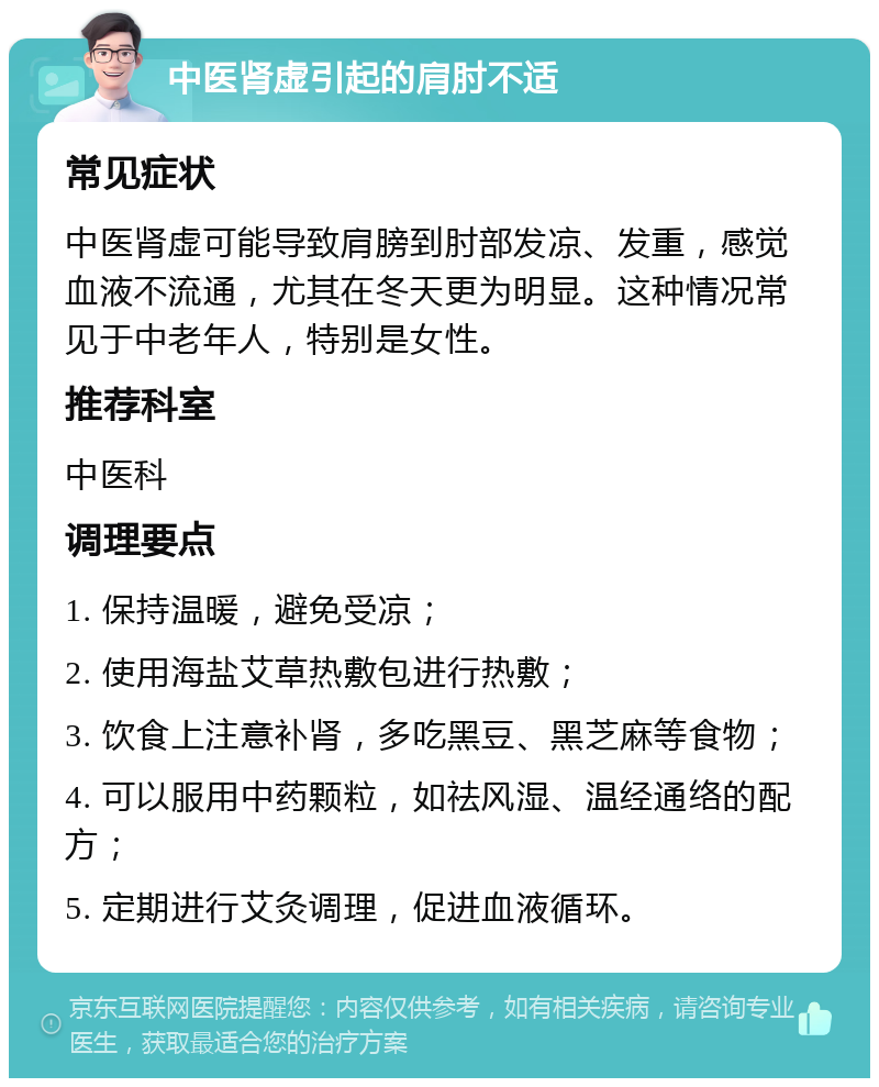 中医肾虚引起的肩肘不适 常见症状 中医肾虚可能导致肩膀到肘部发凉、发重，感觉血液不流通，尤其在冬天更为明显。这种情况常见于中老年人，特别是女性。 推荐科室 中医科 调理要点 1. 保持温暖，避免受凉； 2. 使用海盐艾草热敷包进行热敷； 3. 饮食上注意补肾，多吃黑豆、黑芝麻等食物； 4. 可以服用中药颗粒，如祛风湿、温经通络的配方； 5. 定期进行艾灸调理，促进血液循环。