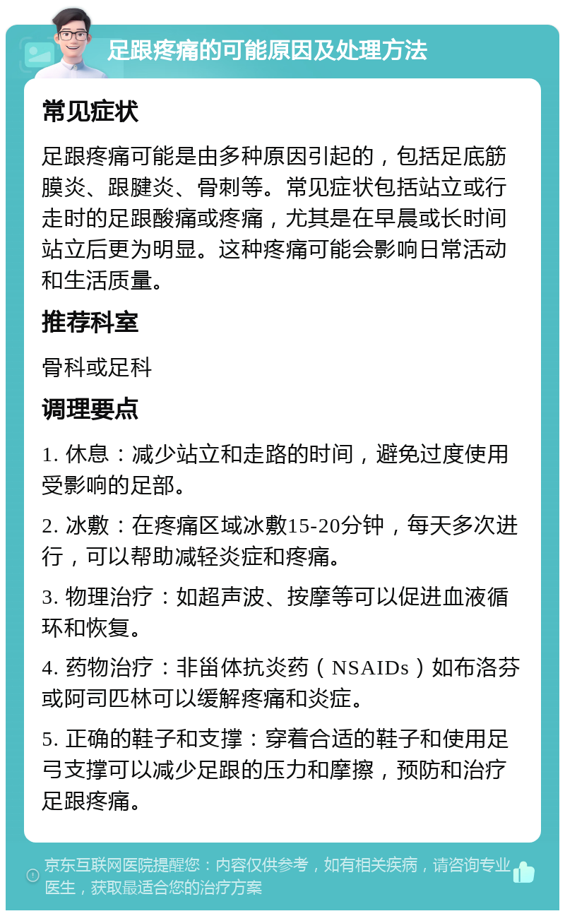 足跟疼痛的可能原因及处理方法 常见症状 足跟疼痛可能是由多种原因引起的，包括足底筋膜炎、跟腱炎、骨刺等。常见症状包括站立或行走时的足跟酸痛或疼痛，尤其是在早晨或长时间站立后更为明显。这种疼痛可能会影响日常活动和生活质量。 推荐科室 骨科或足科 调理要点 1. 休息：减少站立和走路的时间，避免过度使用受影响的足部。 2. 冰敷：在疼痛区域冰敷15-20分钟，每天多次进行，可以帮助减轻炎症和疼痛。 3. 物理治疗：如超声波、按摩等可以促进血液循环和恢复。 4. 药物治疗：非甾体抗炎药（NSAIDs）如布洛芬或阿司匹林可以缓解疼痛和炎症。 5. 正确的鞋子和支撑：穿着合适的鞋子和使用足弓支撑可以减少足跟的压力和摩擦，预防和治疗足跟疼痛。