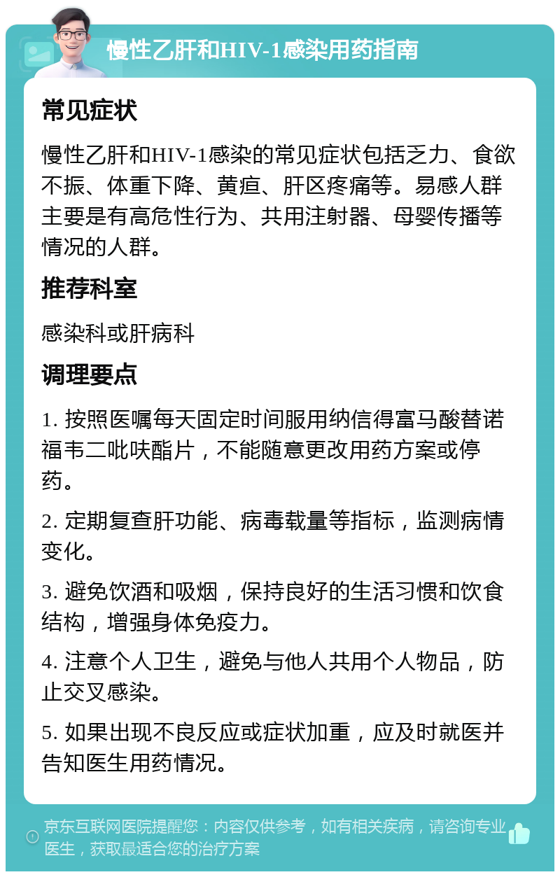 慢性乙肝和HIV-1感染用药指南 常见症状 慢性乙肝和HIV-1感染的常见症状包括乏力、食欲不振、体重下降、黄疸、肝区疼痛等。易感人群主要是有高危性行为、共用注射器、母婴传播等情况的人群。 推荐科室 感染科或肝病科 调理要点 1. 按照医嘱每天固定时间服用纳信得富马酸替诺福韦二吡呋酯片，不能随意更改用药方案或停药。 2. 定期复查肝功能、病毒载量等指标，监测病情变化。 3. 避免饮酒和吸烟，保持良好的生活习惯和饮食结构，增强身体免疫力。 4. 注意个人卫生，避免与他人共用个人物品，防止交叉感染。 5. 如果出现不良反应或症状加重，应及时就医并告知医生用药情况。