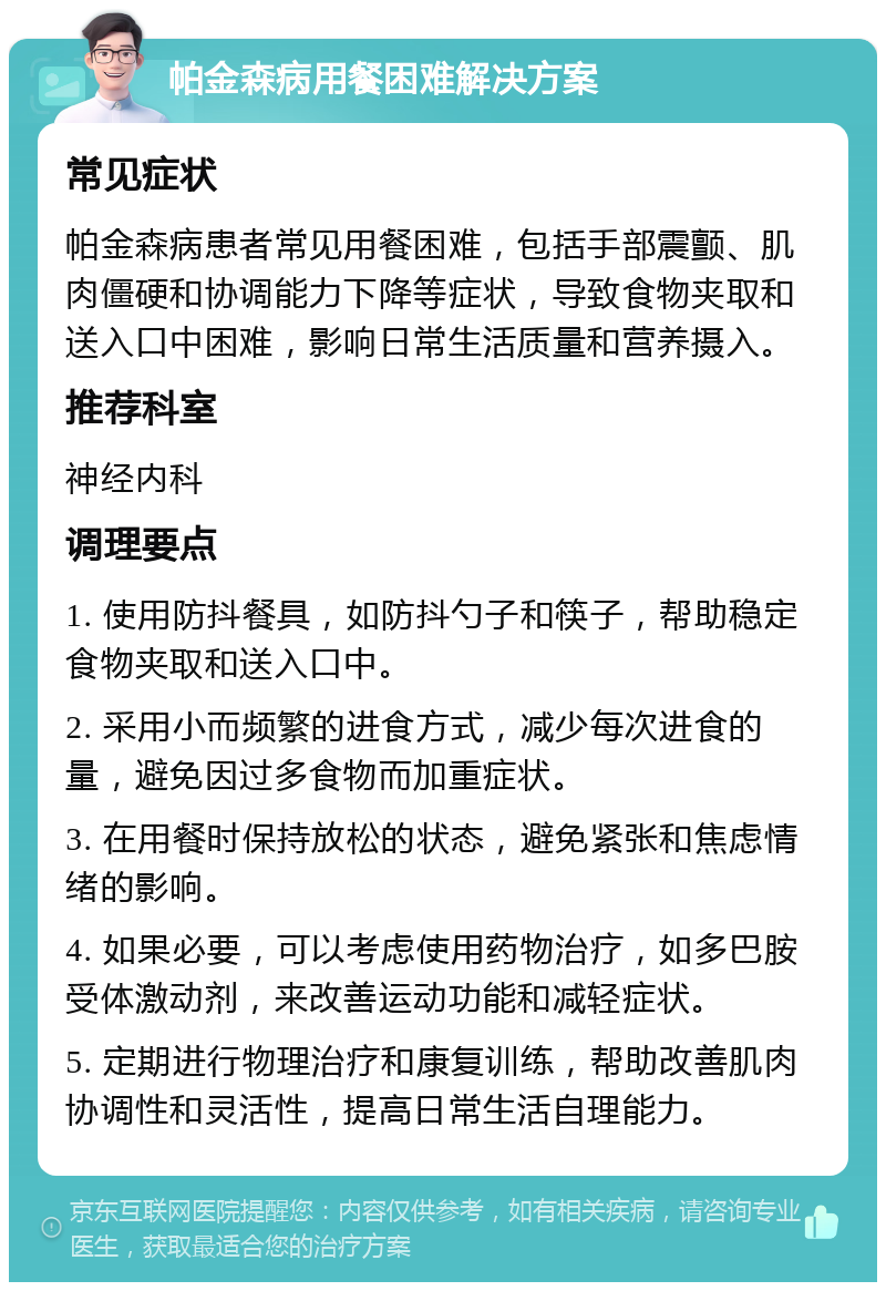 帕金森病用餐困难解决方案 常见症状 帕金森病患者常见用餐困难，包括手部震颤、肌肉僵硬和协调能力下降等症状，导致食物夹取和送入口中困难，影响日常生活质量和营养摄入。 推荐科室 神经内科 调理要点 1. 使用防抖餐具，如防抖勺子和筷子，帮助稳定食物夹取和送入口中。 2. 采用小而频繁的进食方式，减少每次进食的量，避免因过多食物而加重症状。 3. 在用餐时保持放松的状态，避免紧张和焦虑情绪的影响。 4. 如果必要，可以考虑使用药物治疗，如多巴胺受体激动剂，来改善运动功能和减轻症状。 5. 定期进行物理治疗和康复训练，帮助改善肌肉协调性和灵活性，提高日常生活自理能力。