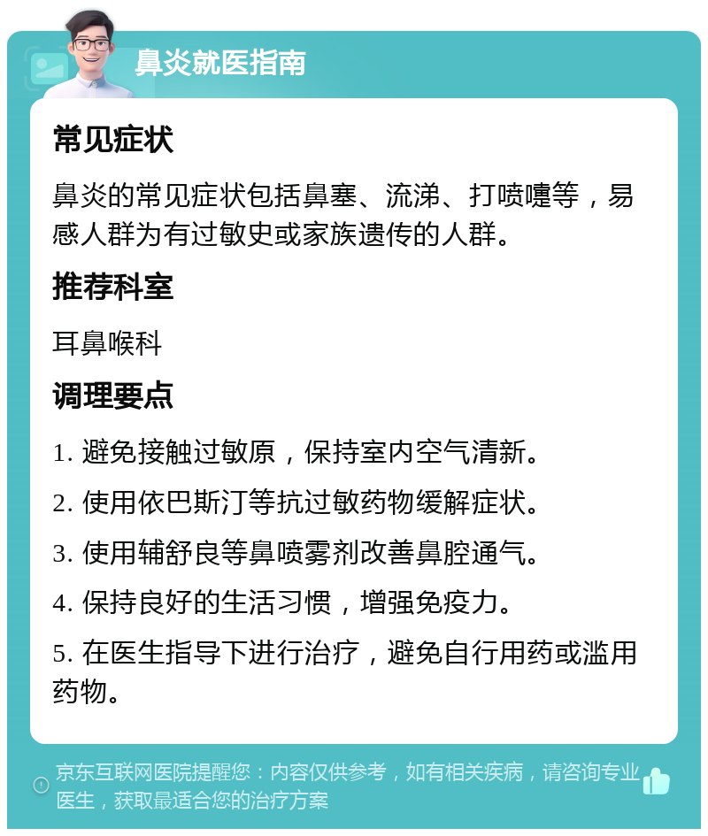 鼻炎就医指南 常见症状 鼻炎的常见症状包括鼻塞、流涕、打喷嚏等，易感人群为有过敏史或家族遗传的人群。 推荐科室 耳鼻喉科 调理要点 1. 避免接触过敏原，保持室内空气清新。 2. 使用依巴斯汀等抗过敏药物缓解症状。 3. 使用辅舒良等鼻喷雾剂改善鼻腔通气。 4. 保持良好的生活习惯，增强免疫力。 5. 在医生指导下进行治疗，避免自行用药或滥用药物。