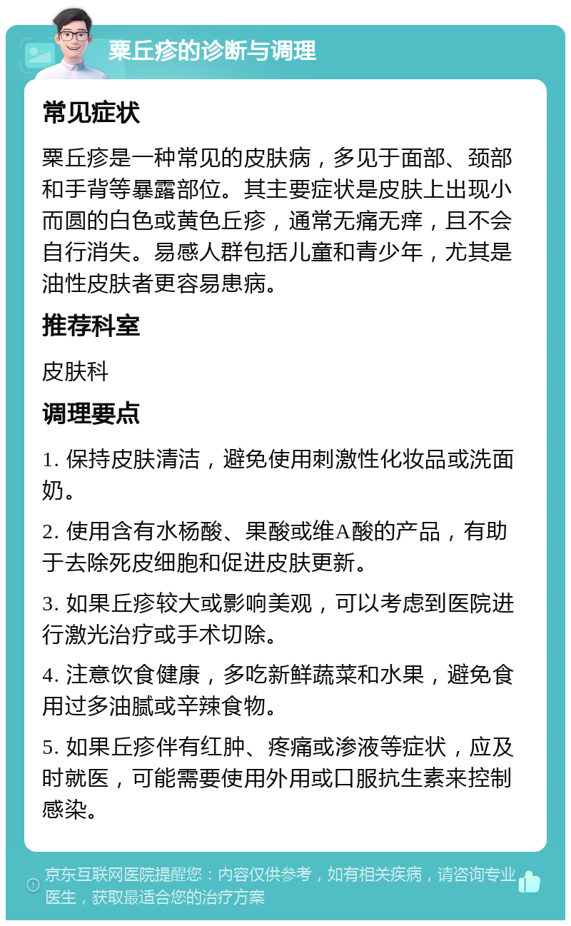 粟丘疹的诊断与调理 常见症状 粟丘疹是一种常见的皮肤病，多见于面部、颈部和手背等暴露部位。其主要症状是皮肤上出现小而圆的白色或黄色丘疹，通常无痛无痒，且不会自行消失。易感人群包括儿童和青少年，尤其是油性皮肤者更容易患病。 推荐科室 皮肤科 调理要点 1. 保持皮肤清洁，避免使用刺激性化妆品或洗面奶。 2. 使用含有水杨酸、果酸或维A酸的产品，有助于去除死皮细胞和促进皮肤更新。 3. 如果丘疹较大或影响美观，可以考虑到医院进行激光治疗或手术切除。 4. 注意饮食健康，多吃新鲜蔬菜和水果，避免食用过多油腻或辛辣食物。 5. 如果丘疹伴有红肿、疼痛或渗液等症状，应及时就医，可能需要使用外用或口服抗生素来控制感染。