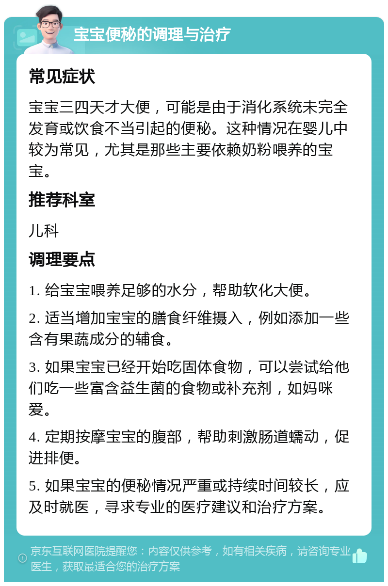 宝宝便秘的调理与治疗 常见症状 宝宝三四天才大便，可能是由于消化系统未完全发育或饮食不当引起的便秘。这种情况在婴儿中较为常见，尤其是那些主要依赖奶粉喂养的宝宝。 推荐科室 儿科 调理要点 1. 给宝宝喂养足够的水分，帮助软化大便。 2. 适当增加宝宝的膳食纤维摄入，例如添加一些含有果蔬成分的辅食。 3. 如果宝宝已经开始吃固体食物，可以尝试给他们吃一些富含益生菌的食物或补充剂，如妈咪爱。 4. 定期按摩宝宝的腹部，帮助刺激肠道蠕动，促进排便。 5. 如果宝宝的便秘情况严重或持续时间较长，应及时就医，寻求专业的医疗建议和治疗方案。