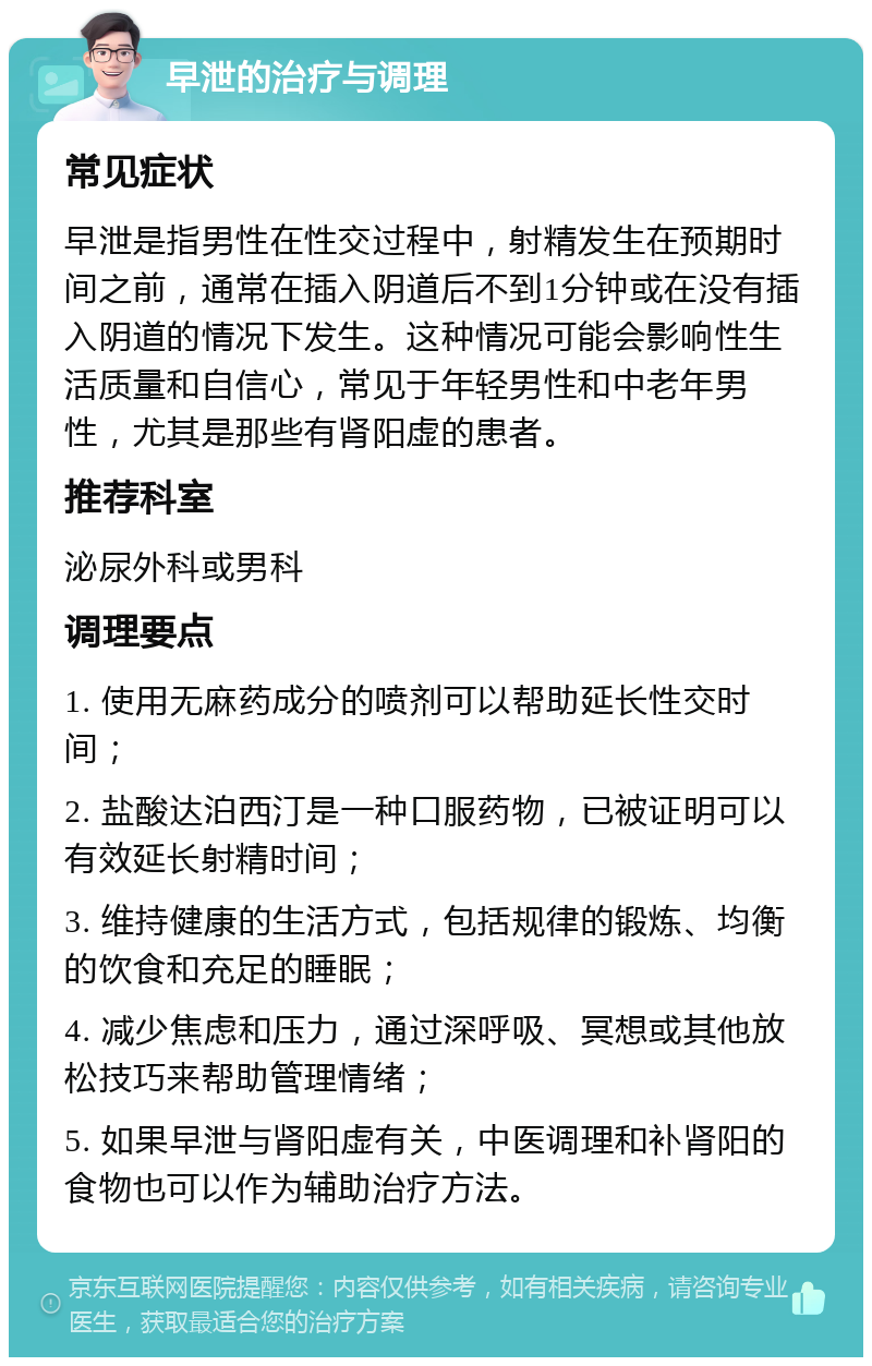 早泄的治疗与调理 常见症状 早泄是指男性在性交过程中，射精发生在预期时间之前，通常在插入阴道后不到1分钟或在没有插入阴道的情况下发生。这种情况可能会影响性生活质量和自信心，常见于年轻男性和中老年男性，尤其是那些有肾阳虚的患者。 推荐科室 泌尿外科或男科 调理要点 1. 使用无麻药成分的喷剂可以帮助延长性交时间； 2. 盐酸达泊西汀是一种口服药物，已被证明可以有效延长射精时间； 3. 维持健康的生活方式，包括规律的锻炼、均衡的饮食和充足的睡眠； 4. 减少焦虑和压力，通过深呼吸、冥想或其他放松技巧来帮助管理情绪； 5. 如果早泄与肾阳虚有关，中医调理和补肾阳的食物也可以作为辅助治疗方法。