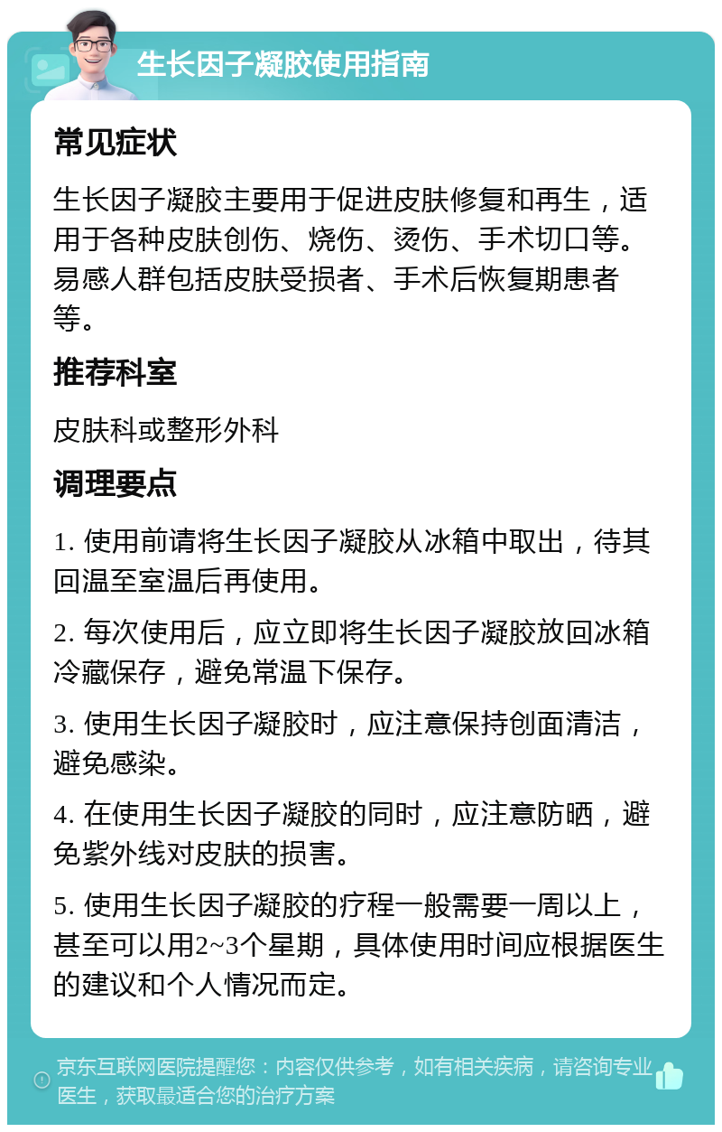 生长因子凝胶使用指南 常见症状 生长因子凝胶主要用于促进皮肤修复和再生，适用于各种皮肤创伤、烧伤、烫伤、手术切口等。易感人群包括皮肤受损者、手术后恢复期患者等。 推荐科室 皮肤科或整形外科 调理要点 1. 使用前请将生长因子凝胶从冰箱中取出，待其回温至室温后再使用。 2. 每次使用后，应立即将生长因子凝胶放回冰箱冷藏保存，避免常温下保存。 3. 使用生长因子凝胶时，应注意保持创面清洁，避免感染。 4. 在使用生长因子凝胶的同时，应注意防晒，避免紫外线对皮肤的损害。 5. 使用生长因子凝胶的疗程一般需要一周以上，甚至可以用2~3个星期，具体使用时间应根据医生的建议和个人情况而定。