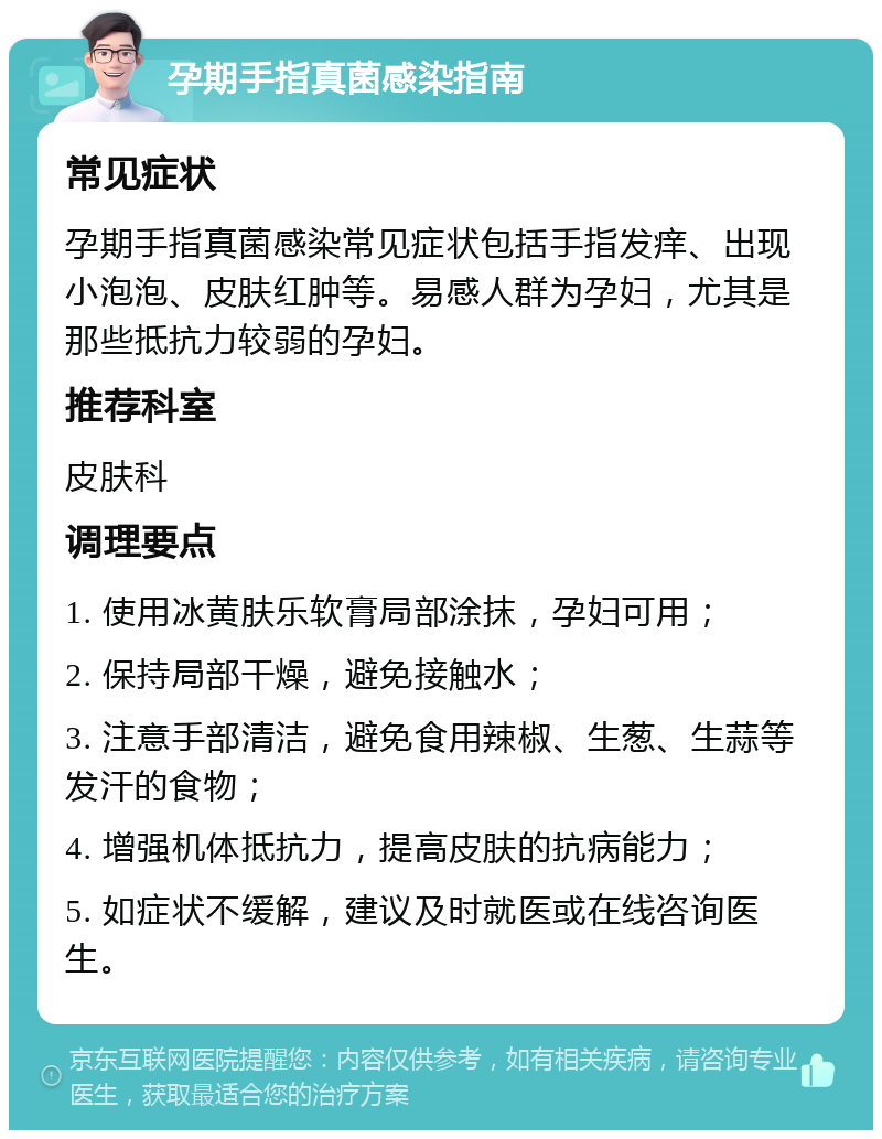 孕期手指真菌感染指南 常见症状 孕期手指真菌感染常见症状包括手指发痒、出现小泡泡、皮肤红肿等。易感人群为孕妇，尤其是那些抵抗力较弱的孕妇。 推荐科室 皮肤科 调理要点 1. 使用冰黄肤乐软膏局部涂抹，孕妇可用； 2. 保持局部干燥，避免接触水； 3. 注意手部清洁，避免食用辣椒、生葱、生蒜等发汗的食物； 4. 增强机体抵抗力，提高皮肤的抗病能力； 5. 如症状不缓解，建议及时就医或在线咨询医生。