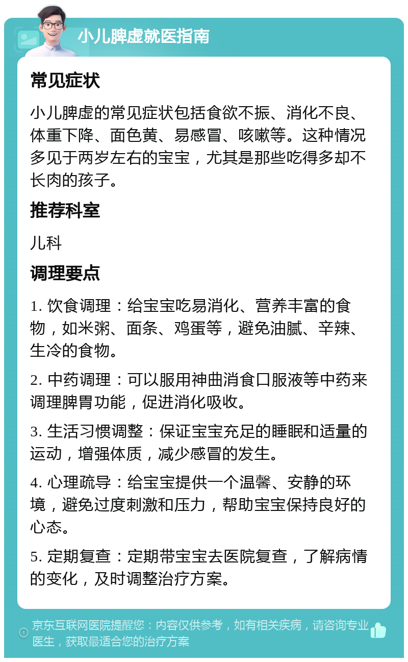 小儿脾虚就医指南 常见症状 小儿脾虚的常见症状包括食欲不振、消化不良、体重下降、面色黄、易感冒、咳嗽等。这种情况多见于两岁左右的宝宝，尤其是那些吃得多却不长肉的孩子。 推荐科室 儿科 调理要点 1. 饮食调理：给宝宝吃易消化、营养丰富的食物，如米粥、面条、鸡蛋等，避免油腻、辛辣、生冷的食物。 2. 中药调理：可以服用神曲消食口服液等中药来调理脾胃功能，促进消化吸收。 3. 生活习惯调整：保证宝宝充足的睡眠和适量的运动，增强体质，减少感冒的发生。 4. 心理疏导：给宝宝提供一个温馨、安静的环境，避免过度刺激和压力，帮助宝宝保持良好的心态。 5. 定期复查：定期带宝宝去医院复查，了解病情的变化，及时调整治疗方案。