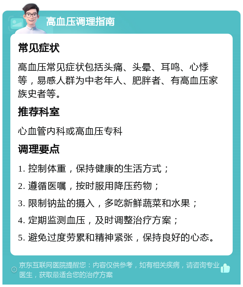 高血压调理指南 常见症状 高血压常见症状包括头痛、头晕、耳鸣、心悸等，易感人群为中老年人、肥胖者、有高血压家族史者等。 推荐科室 心血管内科或高血压专科 调理要点 1. 控制体重，保持健康的生活方式； 2. 遵循医嘱，按时服用降压药物； 3. 限制钠盐的摄入，多吃新鲜蔬菜和水果； 4. 定期监测血压，及时调整治疗方案； 5. 避免过度劳累和精神紧张，保持良好的心态。