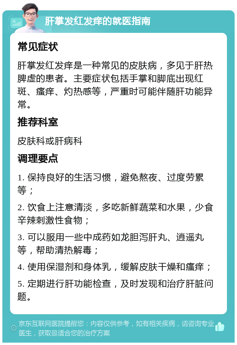 肝掌发红发痒的就医指南 常见症状 肝掌发红发痒是一种常见的皮肤病，多见于肝热脾虚的患者。主要症状包括手掌和脚底出现红斑、瘙痒、灼热感等，严重时可能伴随肝功能异常。 推荐科室 皮肤科或肝病科 调理要点 1. 保持良好的生活习惯，避免熬夜、过度劳累等； 2. 饮食上注意清淡，多吃新鲜蔬菜和水果，少食辛辣刺激性食物； 3. 可以服用一些中成药如龙胆泻肝丸、逍遥丸等，帮助清热解毒； 4. 使用保湿剂和身体乳，缓解皮肤干燥和瘙痒； 5. 定期进行肝功能检查，及时发现和治疗肝脏问题。