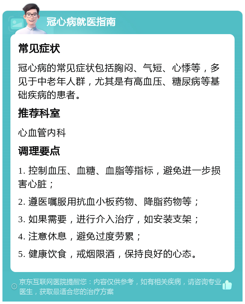 冠心病就医指南 常见症状 冠心病的常见症状包括胸闷、气短、心悸等，多见于中老年人群，尤其是有高血压、糖尿病等基础疾病的患者。 推荐科室 心血管内科 调理要点 1. 控制血压、血糖、血脂等指标，避免进一步损害心脏； 2. 遵医嘱服用抗血小板药物、降脂药物等； 3. 如果需要，进行介入治疗，如安装支架； 4. 注意休息，避免过度劳累； 5. 健康饮食，戒烟限酒，保持良好的心态。