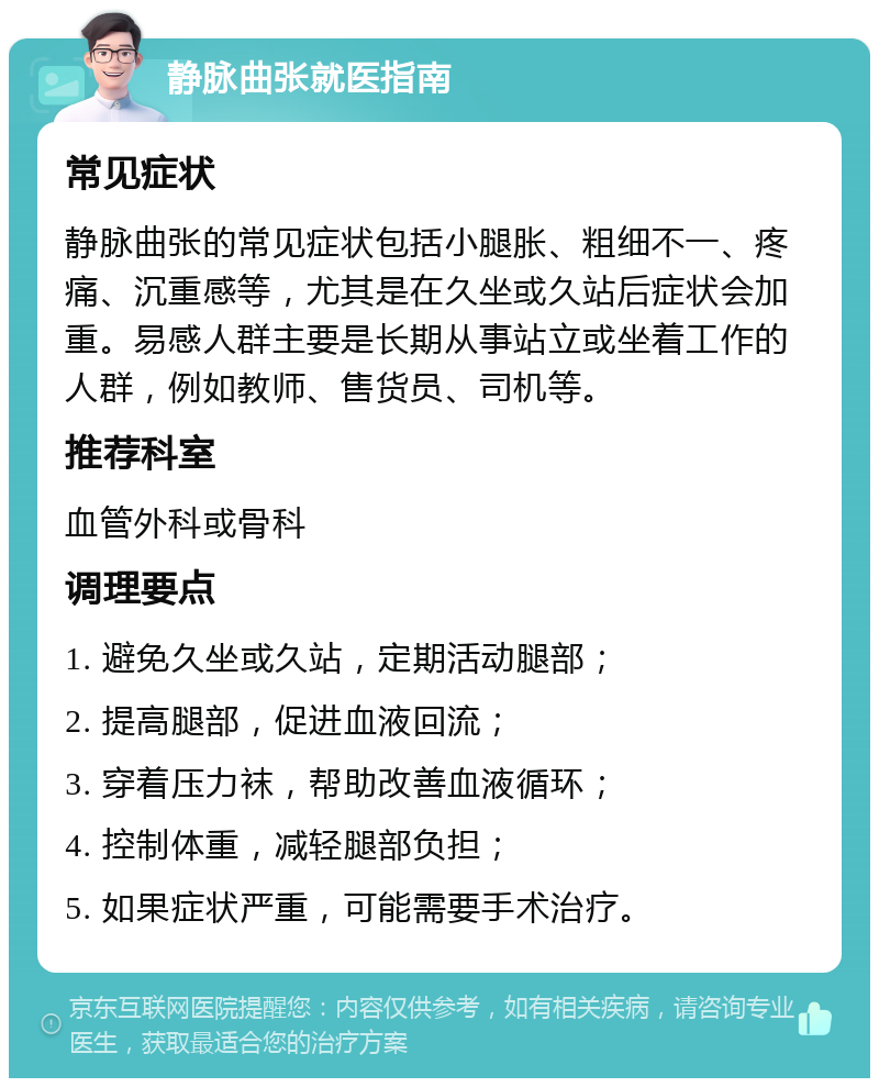 静脉曲张就医指南 常见症状 静脉曲张的常见症状包括小腿胀、粗细不一、疼痛、沉重感等，尤其是在久坐或久站后症状会加重。易感人群主要是长期从事站立或坐着工作的人群，例如教师、售货员、司机等。 推荐科室 血管外科或骨科 调理要点 1. 避免久坐或久站，定期活动腿部； 2. 提高腿部，促进血液回流； 3. 穿着压力袜，帮助改善血液循环； 4. 控制体重，减轻腿部负担； 5. 如果症状严重，可能需要手术治疗。