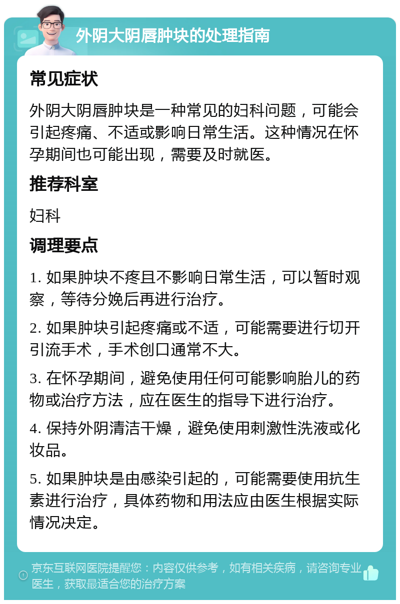 外阴大阴唇肿块的处理指南 常见症状 外阴大阴唇肿块是一种常见的妇科问题，可能会引起疼痛、不适或影响日常生活。这种情况在怀孕期间也可能出现，需要及时就医。 推荐科室 妇科 调理要点 1. 如果肿块不疼且不影响日常生活，可以暂时观察，等待分娩后再进行治疗。 2. 如果肿块引起疼痛或不适，可能需要进行切开引流手术，手术创口通常不大。 3. 在怀孕期间，避免使用任何可能影响胎儿的药物或治疗方法，应在医生的指导下进行治疗。 4. 保持外阴清洁干燥，避免使用刺激性洗液或化妆品。 5. 如果肿块是由感染引起的，可能需要使用抗生素进行治疗，具体药物和用法应由医生根据实际情况决定。