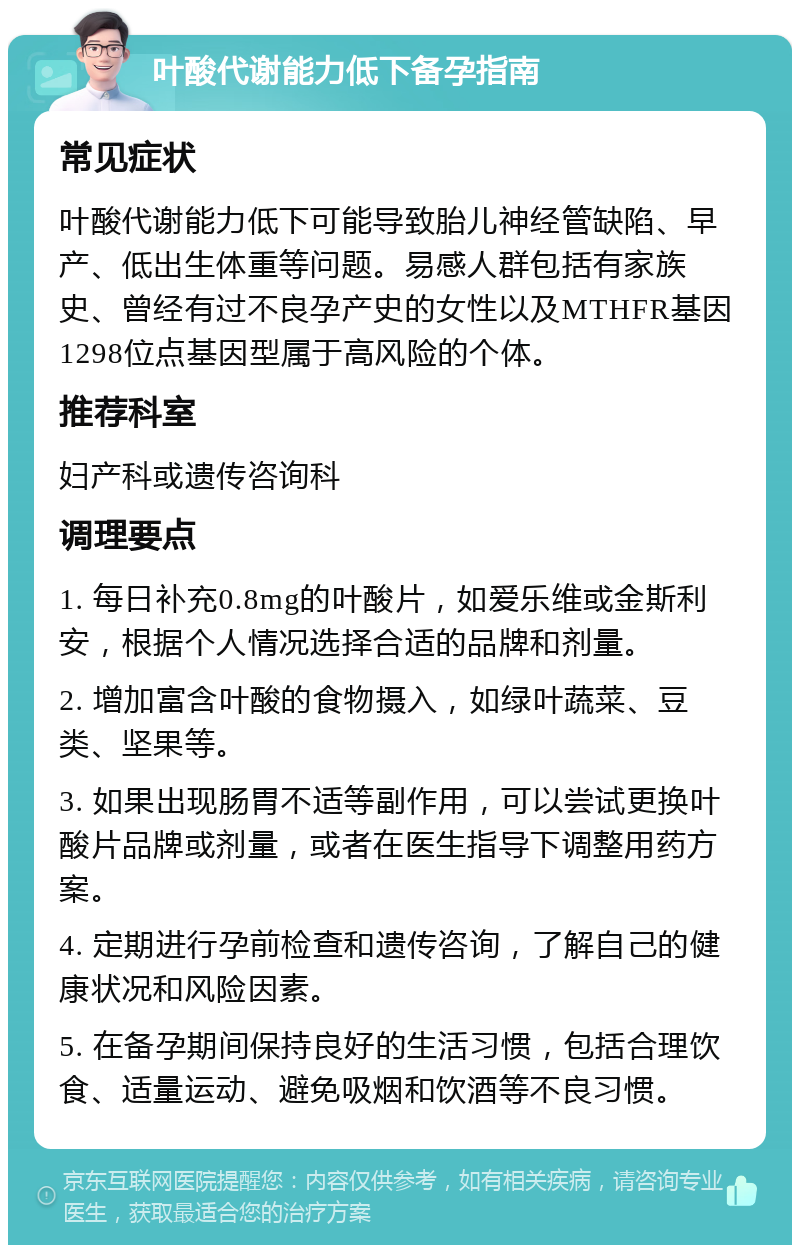 叶酸代谢能力低下备孕指南 常见症状 叶酸代谢能力低下可能导致胎儿神经管缺陷、早产、低出生体重等问题。易感人群包括有家族史、曾经有过不良孕产史的女性以及MTHFR基因1298位点基因型属于高风险的个体。 推荐科室 妇产科或遗传咨询科 调理要点 1. 每日补充0.8mg的叶酸片，如爱乐维或金斯利安，根据个人情况选择合适的品牌和剂量。 2. 增加富含叶酸的食物摄入，如绿叶蔬菜、豆类、坚果等。 3. 如果出现肠胃不适等副作用，可以尝试更换叶酸片品牌或剂量，或者在医生指导下调整用药方案。 4. 定期进行孕前检查和遗传咨询，了解自己的健康状况和风险因素。 5. 在备孕期间保持良好的生活习惯，包括合理饮食、适量运动、避免吸烟和饮酒等不良习惯。