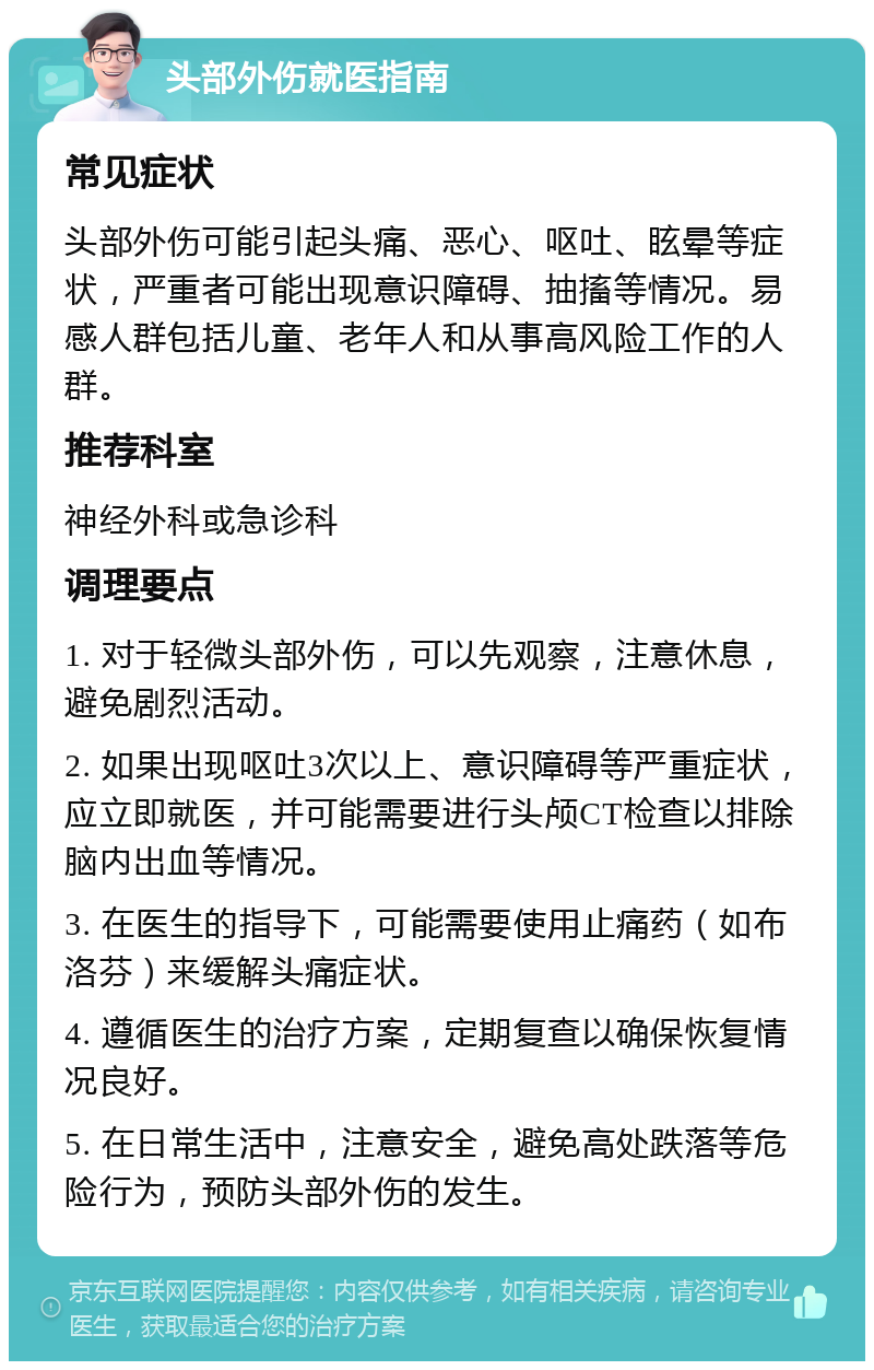 头部外伤就医指南 常见症状 头部外伤可能引起头痛、恶心、呕吐、眩晕等症状，严重者可能出现意识障碍、抽搐等情况。易感人群包括儿童、老年人和从事高风险工作的人群。 推荐科室 神经外科或急诊科 调理要点 1. 对于轻微头部外伤，可以先观察，注意休息，避免剧烈活动。 2. 如果出现呕吐3次以上、意识障碍等严重症状，应立即就医，并可能需要进行头颅CT检查以排除脑内出血等情况。 3. 在医生的指导下，可能需要使用止痛药（如布洛芬）来缓解头痛症状。 4. 遵循医生的治疗方案，定期复查以确保恢复情况良好。 5. 在日常生活中，注意安全，避免高处跌落等危险行为，预防头部外伤的发生。