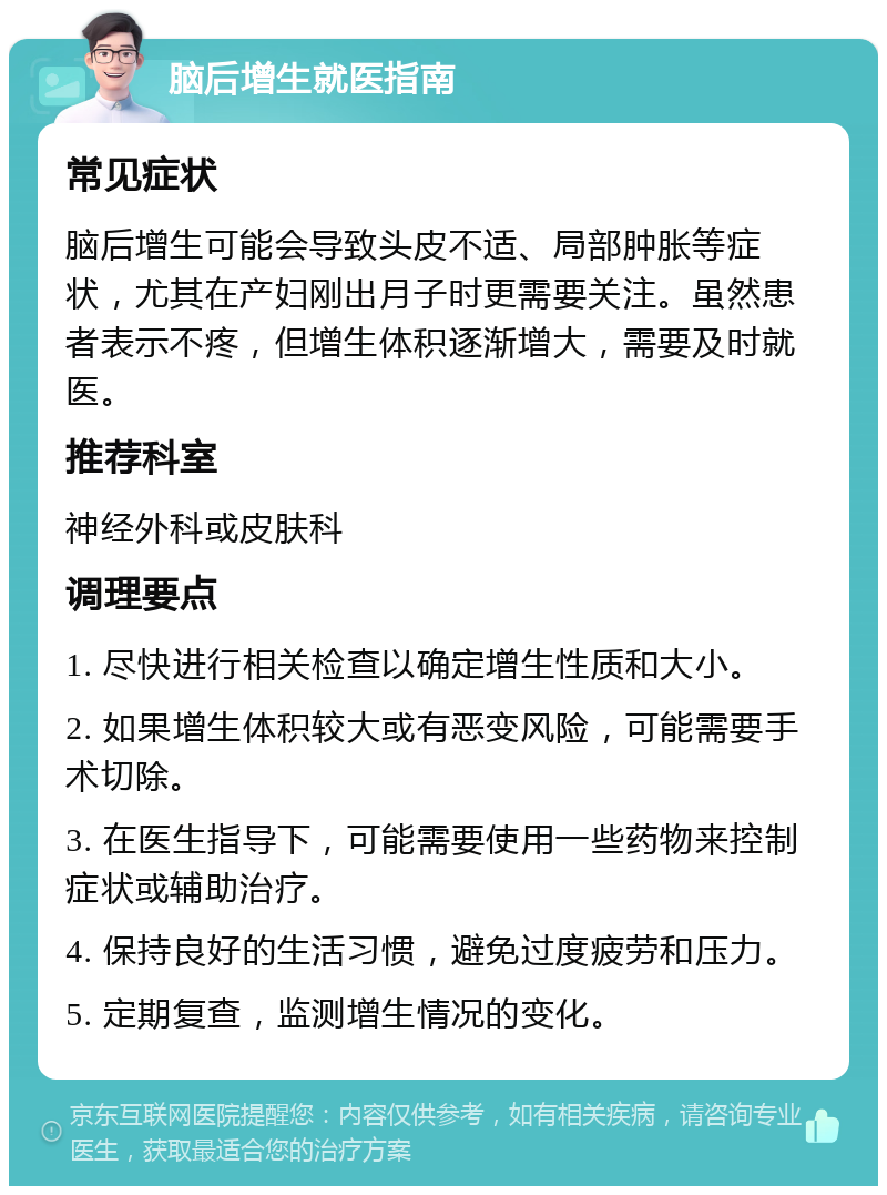 脑后增生就医指南 常见症状 脑后增生可能会导致头皮不适、局部肿胀等症状，尤其在产妇刚出月子时更需要关注。虽然患者表示不疼，但增生体积逐渐增大，需要及时就医。 推荐科室 神经外科或皮肤科 调理要点 1. 尽快进行相关检查以确定增生性质和大小。 2. 如果增生体积较大或有恶变风险，可能需要手术切除。 3. 在医生指导下，可能需要使用一些药物来控制症状或辅助治疗。 4. 保持良好的生活习惯，避免过度疲劳和压力。 5. 定期复查，监测增生情况的变化。