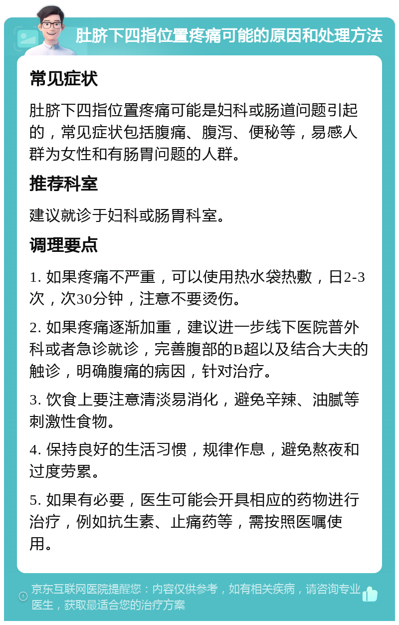 肚脐下四指位置疼痛可能的原因和处理方法 常见症状 肚脐下四指位置疼痛可能是妇科或肠道问题引起的，常见症状包括腹痛、腹泻、便秘等，易感人群为女性和有肠胃问题的人群。 推荐科室 建议就诊于妇科或肠胃科室。 调理要点 1. 如果疼痛不严重，可以使用热水袋热敷，日2-3次，次30分钟，注意不要烫伤。 2. 如果疼痛逐渐加重，建议进一步线下医院普外科或者急诊就诊，完善腹部的B超以及结合大夫的触诊，明确腹痛的病因，针对治疗。 3. 饮食上要注意清淡易消化，避免辛辣、油腻等刺激性食物。 4. 保持良好的生活习惯，规律作息，避免熬夜和过度劳累。 5. 如果有必要，医生可能会开具相应的药物进行治疗，例如抗生素、止痛药等，需按照医嘱使用。