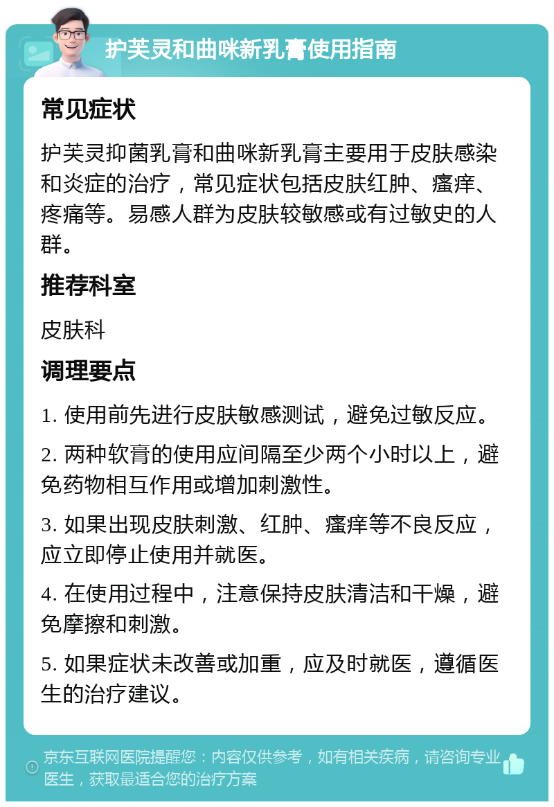 护芙灵和曲咪新乳膏使用指南 常见症状 护芙灵抑菌乳膏和曲咪新乳膏主要用于皮肤感染和炎症的治疗，常见症状包括皮肤红肿、瘙痒、疼痛等。易感人群为皮肤较敏感或有过敏史的人群。 推荐科室 皮肤科 调理要点 1. 使用前先进行皮肤敏感测试，避免过敏反应。 2. 两种软膏的使用应间隔至少两个小时以上，避免药物相互作用或增加刺激性。 3. 如果出现皮肤刺激、红肿、瘙痒等不良反应，应立即停止使用并就医。 4. 在使用过程中，注意保持皮肤清洁和干燥，避免摩擦和刺激。 5. 如果症状未改善或加重，应及时就医，遵循医生的治疗建议。