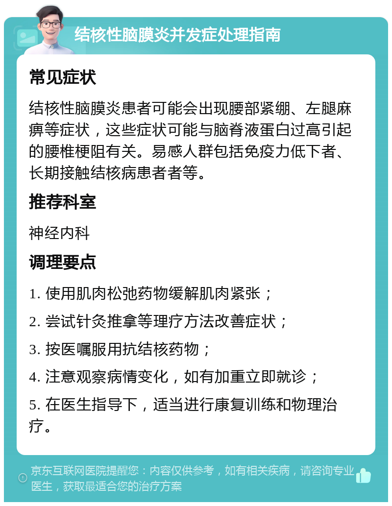 结核性脑膜炎并发症处理指南 常见症状 结核性脑膜炎患者可能会出现腰部紧绷、左腿麻痹等症状，这些症状可能与脑脊液蛋白过高引起的腰椎梗阻有关。易感人群包括免疫力低下者、长期接触结核病患者者等。 推荐科室 神经内科 调理要点 1. 使用肌肉松弛药物缓解肌肉紧张； 2. 尝试针灸推拿等理疗方法改善症状； 3. 按医嘱服用抗结核药物； 4. 注意观察病情变化，如有加重立即就诊； 5. 在医生指导下，适当进行康复训练和物理治疗。