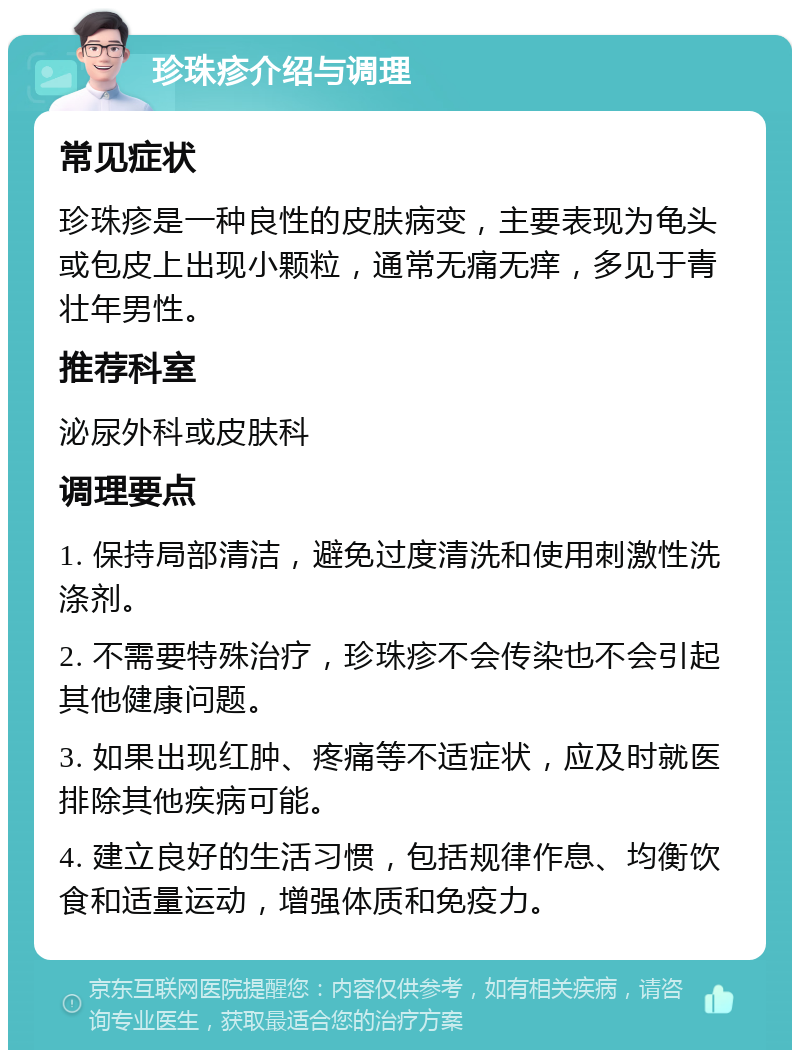 珍珠疹介绍与调理 常见症状 珍珠疹是一种良性的皮肤病变，主要表现为龟头或包皮上出现小颗粒，通常无痛无痒，多见于青壮年男性。 推荐科室 泌尿外科或皮肤科 调理要点 1. 保持局部清洁，避免过度清洗和使用刺激性洗涤剂。 2. 不需要特殊治疗，珍珠疹不会传染也不会引起其他健康问题。 3. 如果出现红肿、疼痛等不适症状，应及时就医排除其他疾病可能。 4. 建立良好的生活习惯，包括规律作息、均衡饮食和适量运动，增强体质和免疫力。