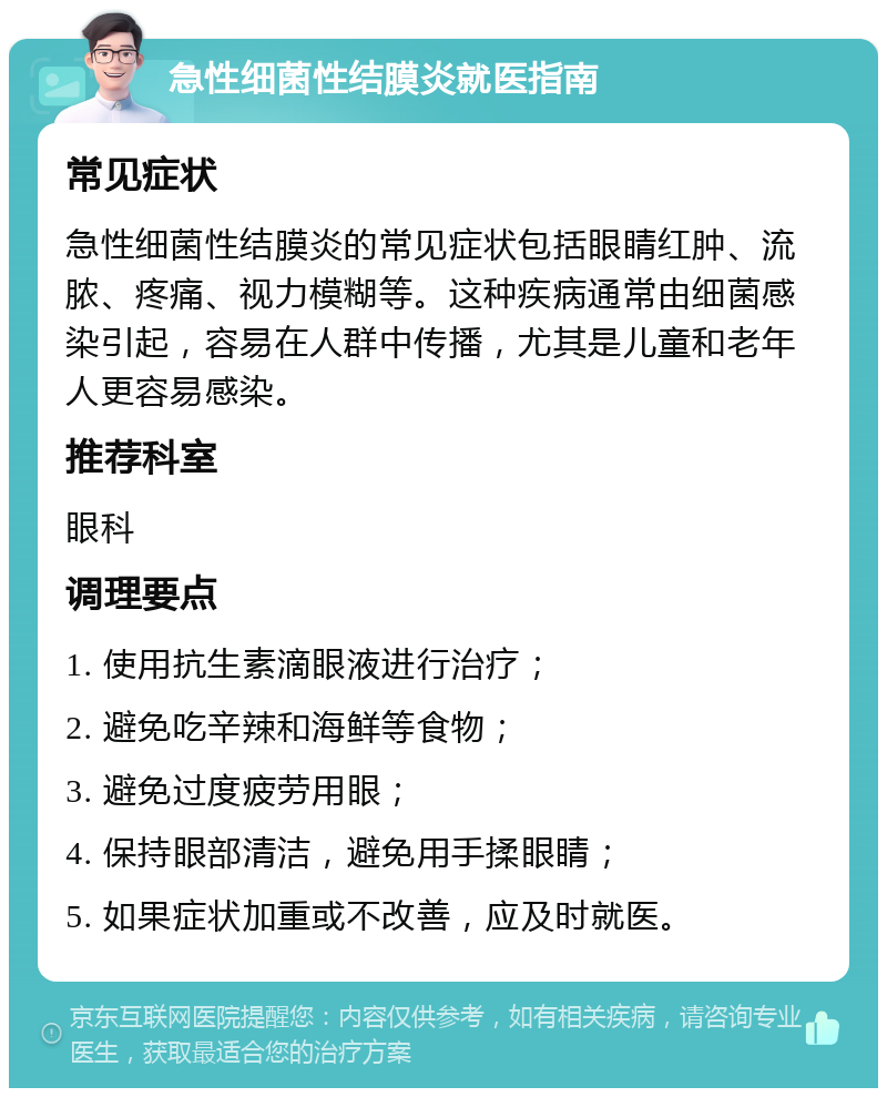 急性细菌性结膜炎就医指南 常见症状 急性细菌性结膜炎的常见症状包括眼睛红肿、流脓、疼痛、视力模糊等。这种疾病通常由细菌感染引起，容易在人群中传播，尤其是儿童和老年人更容易感染。 推荐科室 眼科 调理要点 1. 使用抗生素滴眼液进行治疗； 2. 避免吃辛辣和海鲜等食物； 3. 避免过度疲劳用眼； 4. 保持眼部清洁，避免用手揉眼睛； 5. 如果症状加重或不改善，应及时就医。