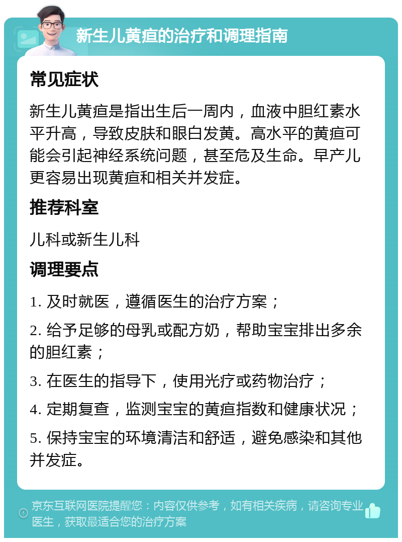 新生儿黄疸的治疗和调理指南 常见症状 新生儿黄疸是指出生后一周内，血液中胆红素水平升高，导致皮肤和眼白发黄。高水平的黄疸可能会引起神经系统问题，甚至危及生命。早产儿更容易出现黄疸和相关并发症。 推荐科室 儿科或新生儿科 调理要点 1. 及时就医，遵循医生的治疗方案； 2. 给予足够的母乳或配方奶，帮助宝宝排出多余的胆红素； 3. 在医生的指导下，使用光疗或药物治疗； 4. 定期复查，监测宝宝的黄疸指数和健康状况； 5. 保持宝宝的环境清洁和舒适，避免感染和其他并发症。