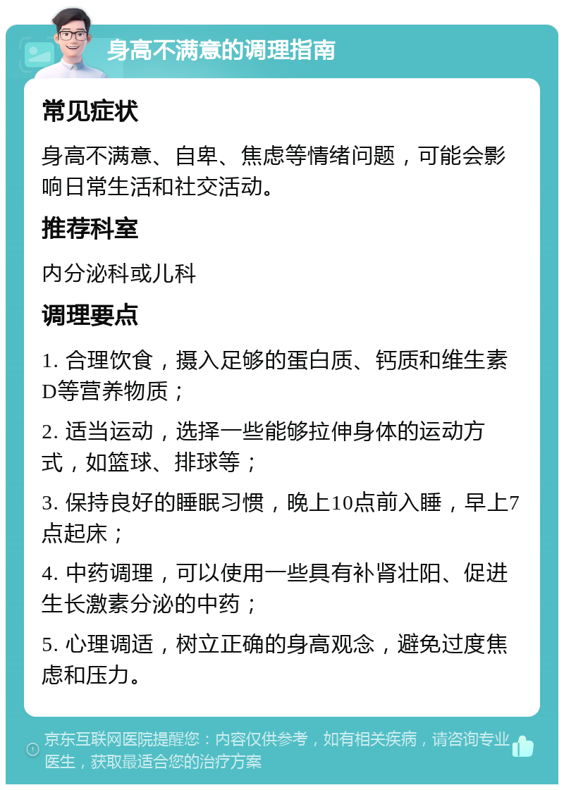 身高不满意的调理指南 常见症状 身高不满意、自卑、焦虑等情绪问题，可能会影响日常生活和社交活动。 推荐科室 内分泌科或儿科 调理要点 1. 合理饮食，摄入足够的蛋白质、钙质和维生素D等营养物质； 2. 适当运动，选择一些能够拉伸身体的运动方式，如篮球、排球等； 3. 保持良好的睡眠习惯，晚上10点前入睡，早上7点起床； 4. 中药调理，可以使用一些具有补肾壮阳、促进生长激素分泌的中药； 5. 心理调适，树立正确的身高观念，避免过度焦虑和压力。