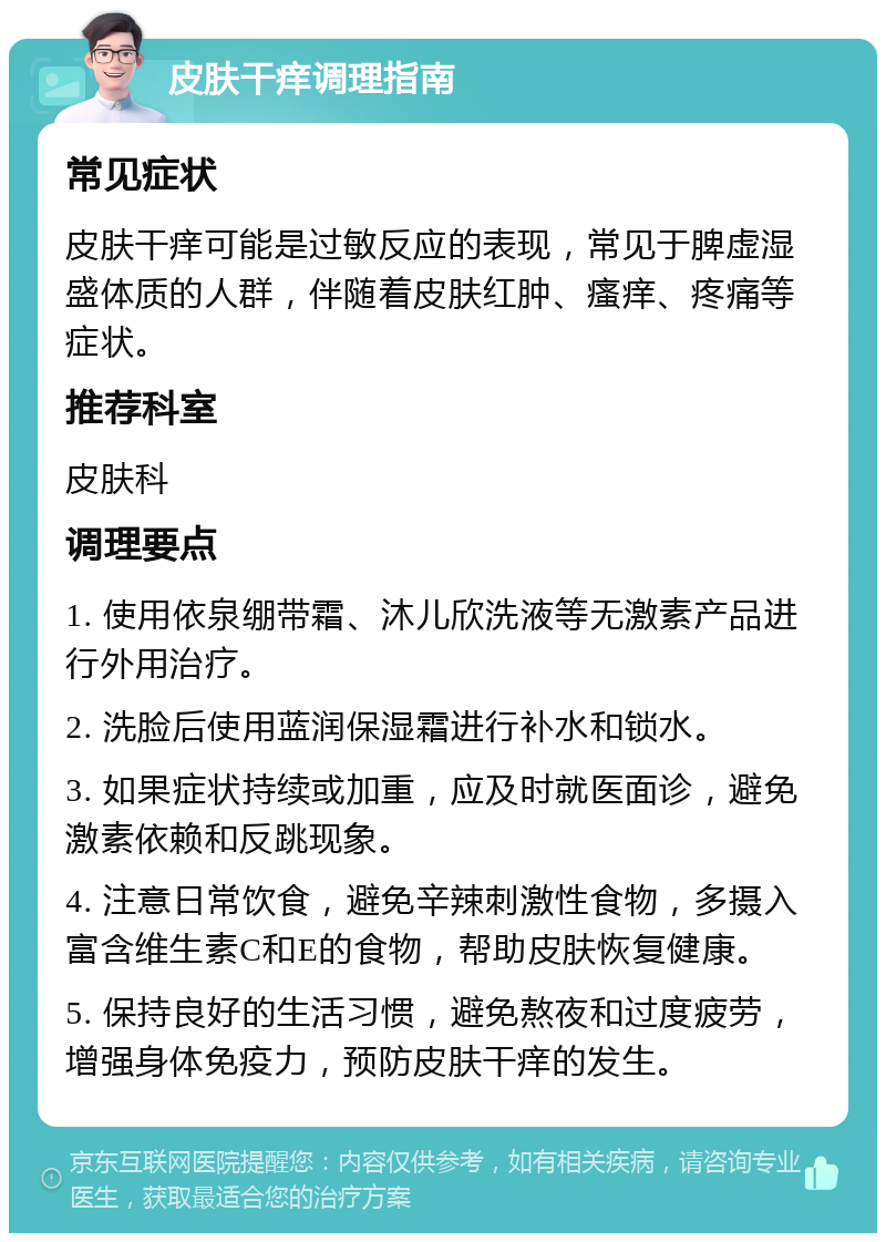 皮肤干痒调理指南 常见症状 皮肤干痒可能是过敏反应的表现，常见于脾虚湿盛体质的人群，伴随着皮肤红肿、瘙痒、疼痛等症状。 推荐科室 皮肤科 调理要点 1. 使用依泉绷带霜、沐儿欣洗液等无激素产品进行外用治疗。 2. 洗脸后使用蓝润保湿霜进行补水和锁水。 3. 如果症状持续或加重，应及时就医面诊，避免激素依赖和反跳现象。 4. 注意日常饮食，避免辛辣刺激性食物，多摄入富含维生素C和E的食物，帮助皮肤恢复健康。 5. 保持良好的生活习惯，避免熬夜和过度疲劳，增强身体免疫力，预防皮肤干痒的发生。