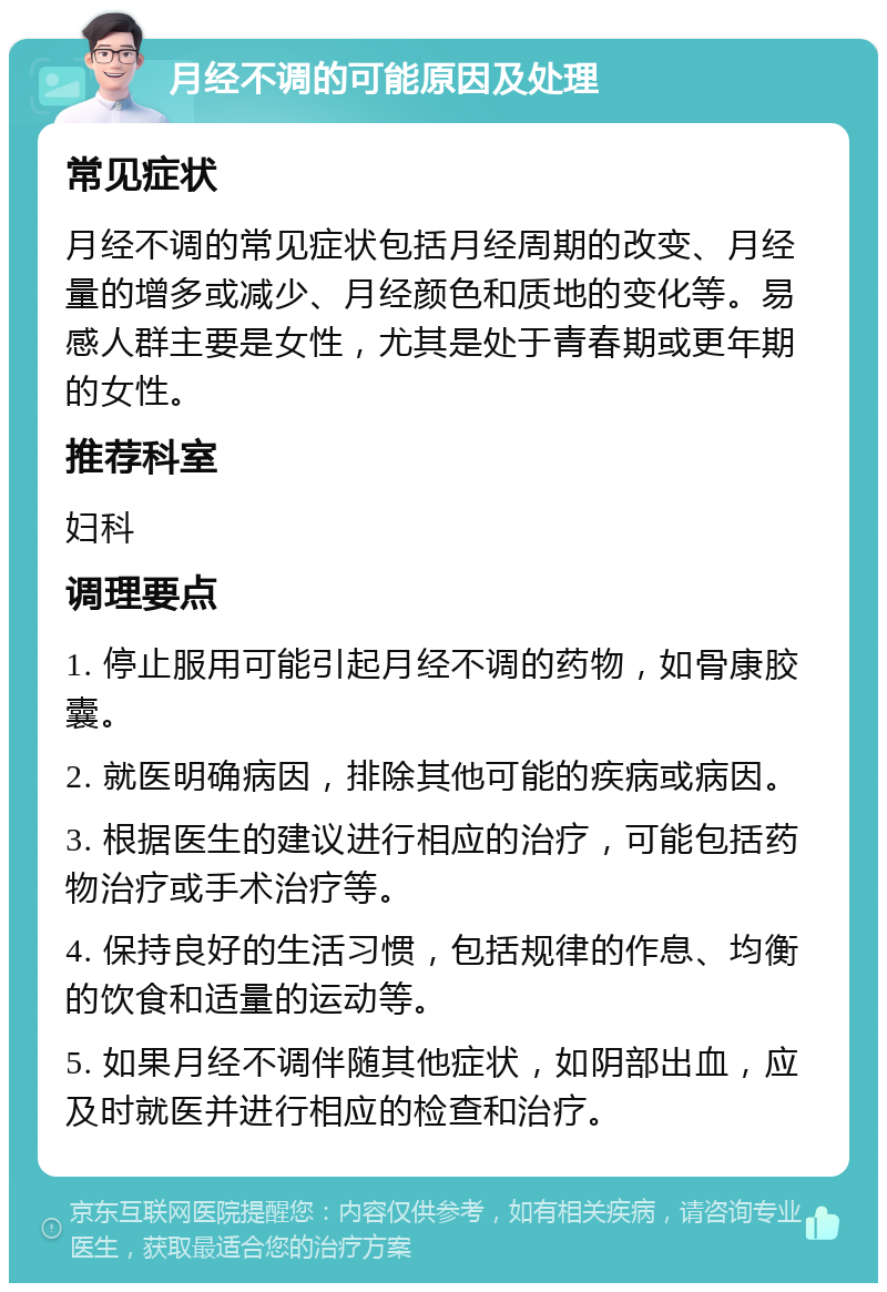 月经不调的可能原因及处理 常见症状 月经不调的常见症状包括月经周期的改变、月经量的增多或减少、月经颜色和质地的变化等。易感人群主要是女性，尤其是处于青春期或更年期的女性。 推荐科室 妇科 调理要点 1. 停止服用可能引起月经不调的药物，如骨康胶囊。 2. 就医明确病因，排除其他可能的疾病或病因。 3. 根据医生的建议进行相应的治疗，可能包括药物治疗或手术治疗等。 4. 保持良好的生活习惯，包括规律的作息、均衡的饮食和适量的运动等。 5. 如果月经不调伴随其他症状，如阴部出血，应及时就医并进行相应的检查和治疗。