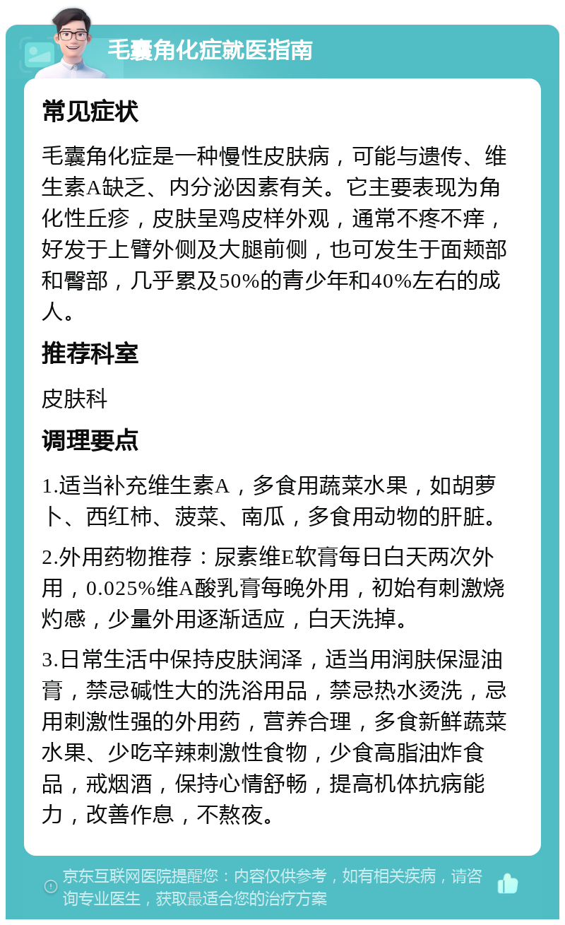 毛囊角化症就医指南 常见症状 毛囊角化症是一种慢性皮肤病，可能与遗传、维生素A缺乏、内分泌因素有关。它主要表现为角化性丘疹，皮肤呈鸡皮样外观，通常不疼不痒，好发于上臂外侧及大腿前侧，也可发生于面颊部和臀部，几乎累及50%的青少年和40%左右的成人。 推荐科室 皮肤科 调理要点 1.适当补充维生素A，多食用蔬菜水果，如胡萝卜、西红柿、菠菜、南瓜，多食用动物的肝脏。 2.外用药物推荐：尿素维E软膏每日白天两次外用，0.025%维A酸乳膏每晚外用，初始有刺激烧灼感，少量外用逐渐适应，白天洗掉。 3.日常生活中保持皮肤润泽，适当用润肤保湿油膏，禁忌碱性大的洗浴用品，禁忌热水烫洗，忌用刺激性强的外用药，营养合理，多食新鲜蔬菜水果、少吃辛辣刺激性食物，少食高脂油炸食品，戒烟酒，保持心情舒畅，提高机体抗病能力，改善作息，不熬夜。