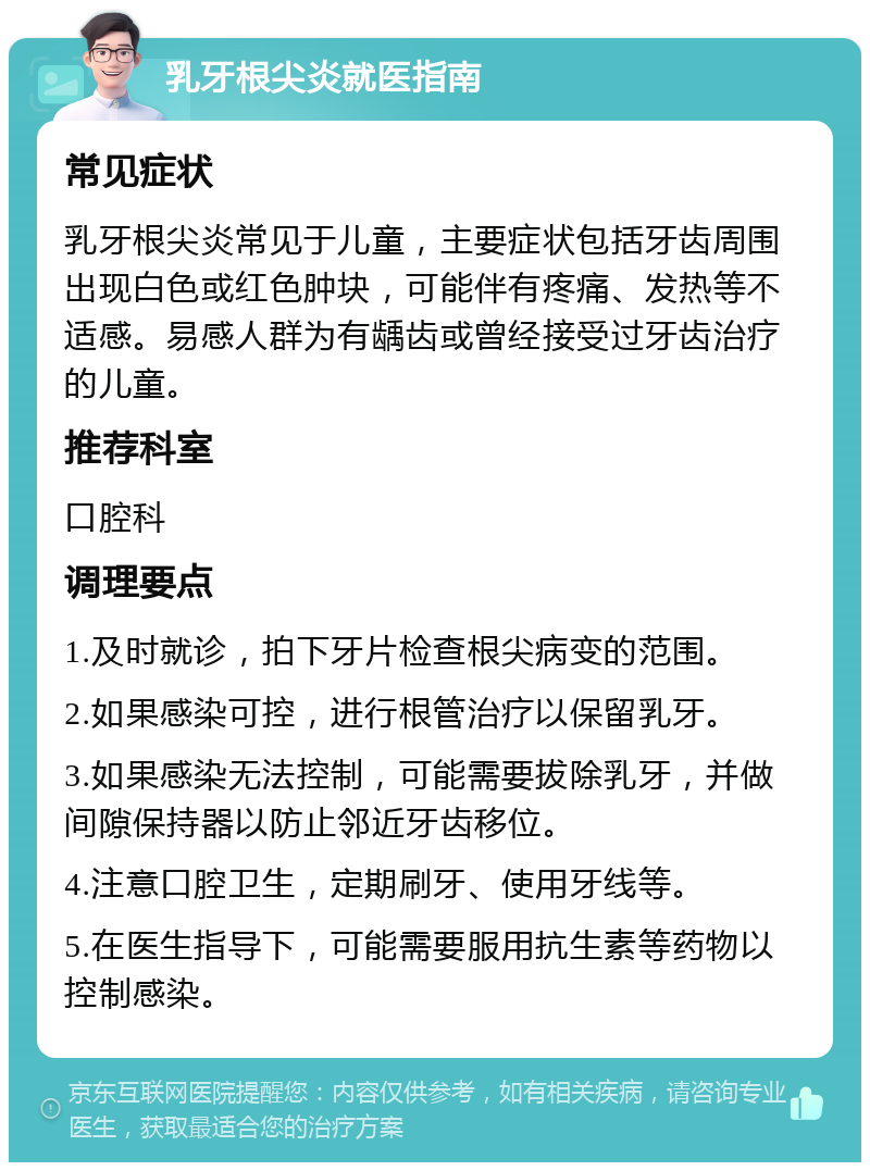 乳牙根尖炎就医指南 常见症状 乳牙根尖炎常见于儿童，主要症状包括牙齿周围出现白色或红色肿块，可能伴有疼痛、发热等不适感。易感人群为有龋齿或曾经接受过牙齿治疗的儿童。 推荐科室 口腔科 调理要点 1.及时就诊，拍下牙片检查根尖病变的范围。 2.如果感染可控，进行根管治疗以保留乳牙。 3.如果感染无法控制，可能需要拔除乳牙，并做间隙保持器以防止邻近牙齿移位。 4.注意口腔卫生，定期刷牙、使用牙线等。 5.在医生指导下，可能需要服用抗生素等药物以控制感染。