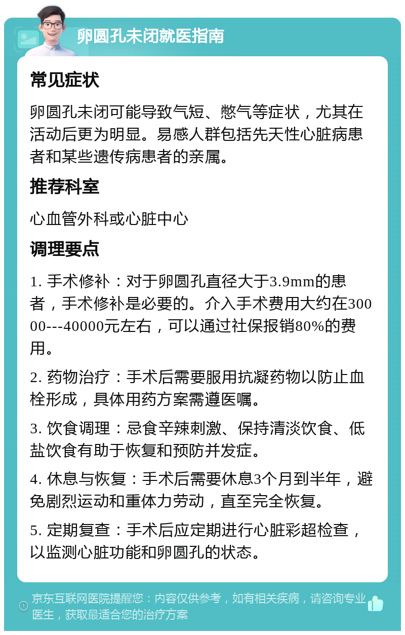 卵圆孔未闭就医指南 常见症状 卵圆孔未闭可能导致气短、憋气等症状，尤其在活动后更为明显。易感人群包括先天性心脏病患者和某些遗传病患者的亲属。 推荐科室 心血管外科或心脏中心 调理要点 1. 手术修补：对于卵圆孔直径大于3.9mm的患者，手术修补是必要的。介入手术费用大约在30000---40000元左右，可以通过社保报销80%的费用。 2. 药物治疗：手术后需要服用抗凝药物以防止血栓形成，具体用药方案需遵医嘱。 3. 饮食调理：忌食辛辣刺激、保持清淡饮食、低盐饮食有助于恢复和预防并发症。 4. 休息与恢复：手术后需要休息3个月到半年，避免剧烈运动和重体力劳动，直至完全恢复。 5. 定期复查：手术后应定期进行心脏彩超检查，以监测心脏功能和卵圆孔的状态。