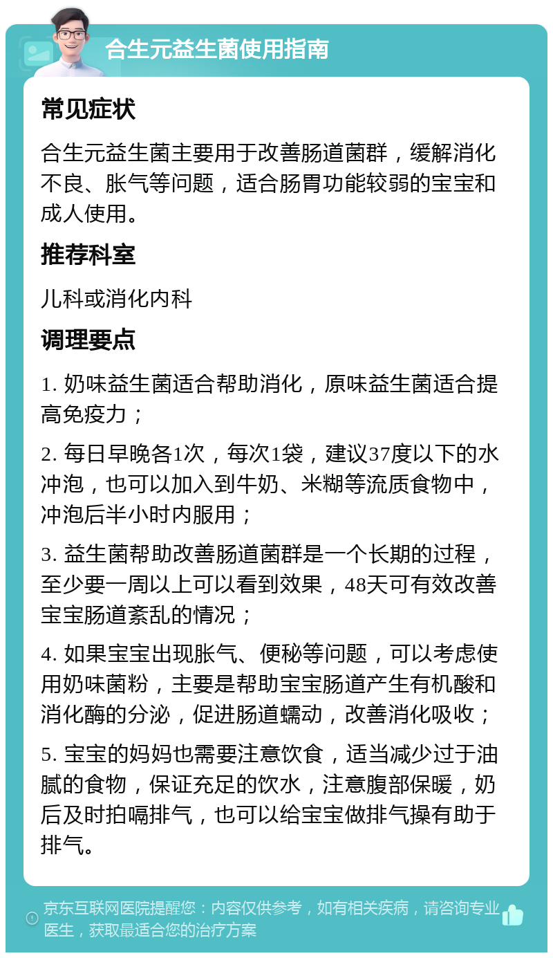 合生元益生菌使用指南 常见症状 合生元益生菌主要用于改善肠道菌群，缓解消化不良、胀气等问题，适合肠胃功能较弱的宝宝和成人使用。 推荐科室 儿科或消化内科 调理要点 1. 奶味益生菌适合帮助消化，原味益生菌适合提高免疫力； 2. 每日早晚各1次，每次1袋，建议37度以下的水冲泡，也可以加入到牛奶、米糊等流质食物中，冲泡后半小时内服用； 3. 益生菌帮助改善肠道菌群是一个长期的过程，至少要一周以上可以看到效果，48天可有效改善宝宝肠道紊乱的情况； 4. 如果宝宝出现胀气、便秘等问题，可以考虑使用奶味菌粉，主要是帮助宝宝肠道产生有机酸和消化酶的分泌，促进肠道蠕动，改善消化吸收； 5. 宝宝的妈妈也需要注意饮食，适当减少过于油腻的食物，保证充足的饮水，注意腹部保暖，奶后及时拍嗝排气，也可以给宝宝做排气操有助于排气。