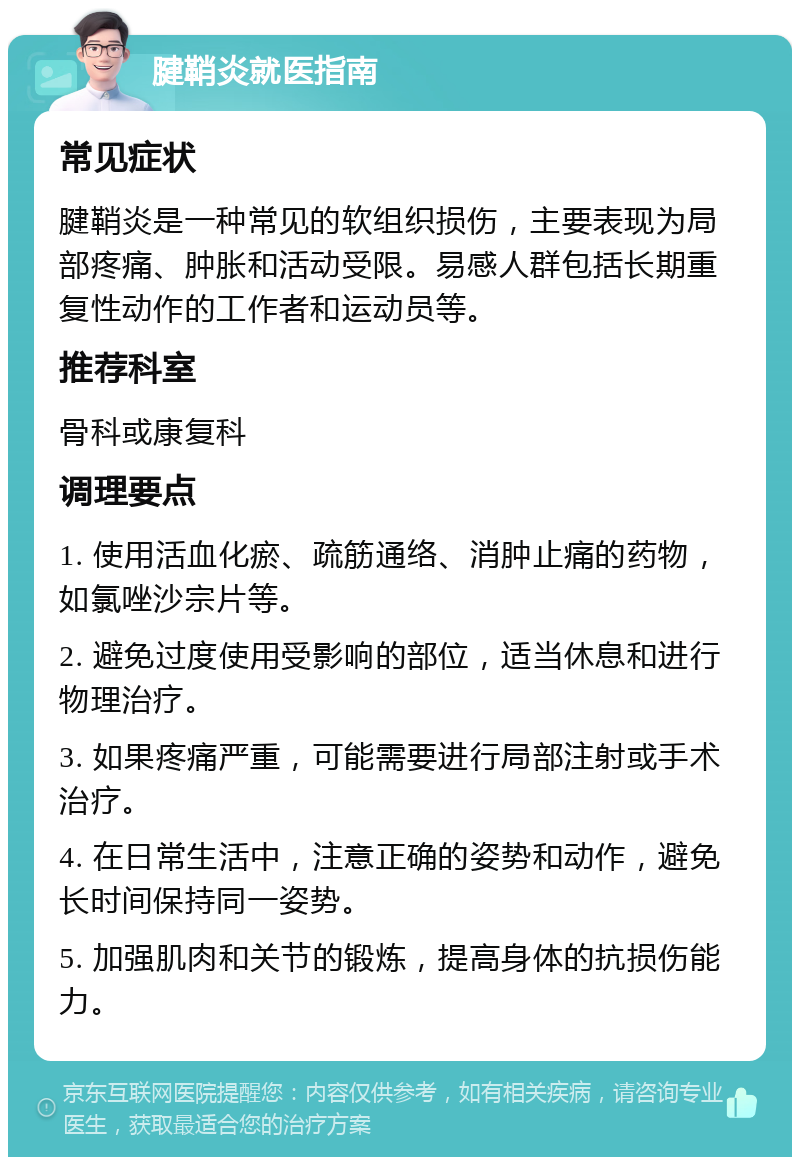 腱鞘炎就医指南 常见症状 腱鞘炎是一种常见的软组织损伤，主要表现为局部疼痛、肿胀和活动受限。易感人群包括长期重复性动作的工作者和运动员等。 推荐科室 骨科或康复科 调理要点 1. 使用活血化瘀、疏筋通络、消肿止痛的药物，如氯唑沙宗片等。 2. 避免过度使用受影响的部位，适当休息和进行物理治疗。 3. 如果疼痛严重，可能需要进行局部注射或手术治疗。 4. 在日常生活中，注意正确的姿势和动作，避免长时间保持同一姿势。 5. 加强肌肉和关节的锻炼，提高身体的抗损伤能力。