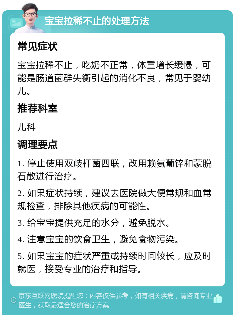 宝宝拉稀不止的处理方法 常见症状 宝宝拉稀不止，吃奶不正常，体重增长缓慢，可能是肠道菌群失衡引起的消化不良，常见于婴幼儿。 推荐科室 儿科 调理要点 1. 停止使用双歧杆菌四联，改用赖氨葡锌和蒙脱石散进行治疗。 2. 如果症状持续，建议去医院做大便常规和血常规检查，排除其他疾病的可能性。 3. 给宝宝提供充足的水分，避免脱水。 4. 注意宝宝的饮食卫生，避免食物污染。 5. 如果宝宝的症状严重或持续时间较长，应及时就医，接受专业的治疗和指导。