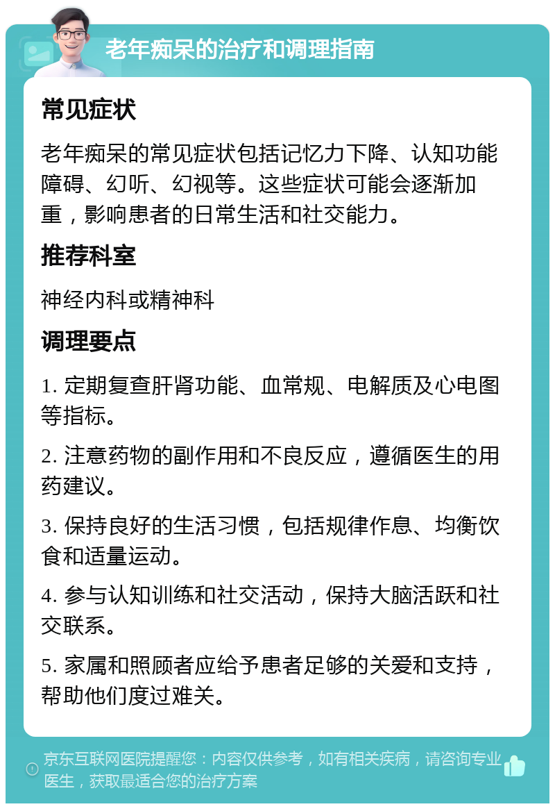 老年痴呆的治疗和调理指南 常见症状 老年痴呆的常见症状包括记忆力下降、认知功能障碍、幻听、幻视等。这些症状可能会逐渐加重，影响患者的日常生活和社交能力。 推荐科室 神经内科或精神科 调理要点 1. 定期复查肝肾功能、血常规、电解质及心电图等指标。 2. 注意药物的副作用和不良反应，遵循医生的用药建议。 3. 保持良好的生活习惯，包括规律作息、均衡饮食和适量运动。 4. 参与认知训练和社交活动，保持大脑活跃和社交联系。 5. 家属和照顾者应给予患者足够的关爱和支持，帮助他们度过难关。