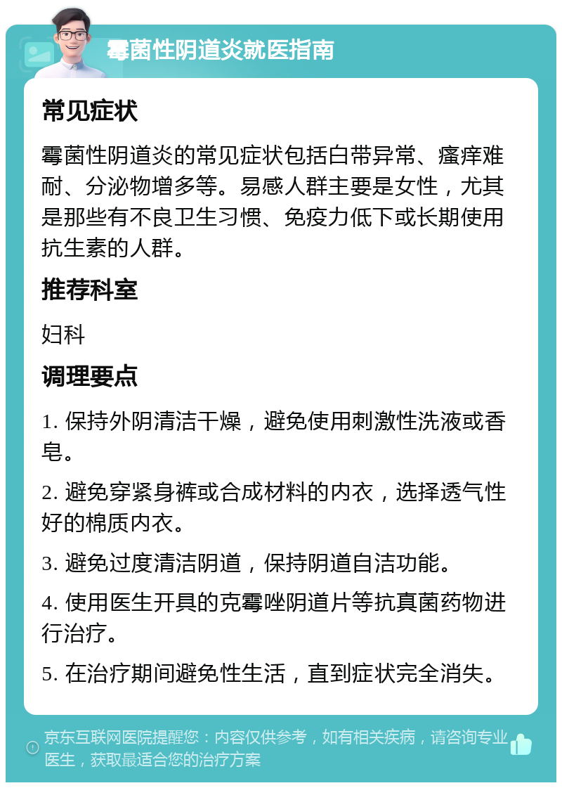 霉菌性阴道炎就医指南 常见症状 霉菌性阴道炎的常见症状包括白带异常、瘙痒难耐、分泌物增多等。易感人群主要是女性，尤其是那些有不良卫生习惯、免疫力低下或长期使用抗生素的人群。 推荐科室 妇科 调理要点 1. 保持外阴清洁干燥，避免使用刺激性洗液或香皂。 2. 避免穿紧身裤或合成材料的内衣，选择透气性好的棉质内衣。 3. 避免过度清洁阴道，保持阴道自洁功能。 4. 使用医生开具的克霉唑阴道片等抗真菌药物进行治疗。 5. 在治疗期间避免性生活，直到症状完全消失。