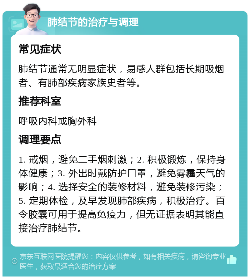 肺结节的治疗与调理 常见症状 肺结节通常无明显症状，易感人群包括长期吸烟者、有肺部疾病家族史者等。 推荐科室 呼吸内科或胸外科 调理要点 1. 戒烟，避免二手烟刺激；2. 积极锻炼，保持身体健康；3. 外出时戴防护口罩，避免雾霾天气的影响；4. 选择安全的装修材料，避免装修污染；5. 定期体检，及早发现肺部疾病，积极治疗。百令胶囊可用于提高免疫力，但无证据表明其能直接治疗肺结节。