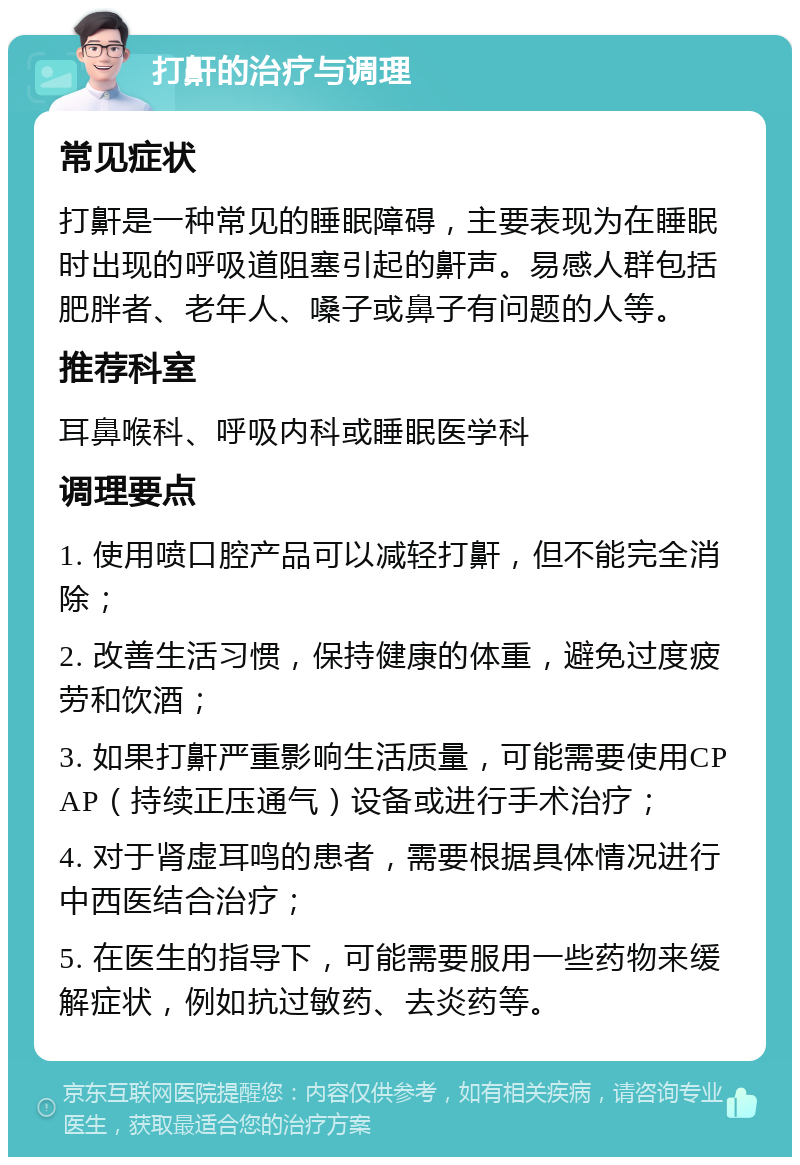 打鼾的治疗与调理 常见症状 打鼾是一种常见的睡眠障碍，主要表现为在睡眠时出现的呼吸道阻塞引起的鼾声。易感人群包括肥胖者、老年人、嗓子或鼻子有问题的人等。 推荐科室 耳鼻喉科、呼吸内科或睡眠医学科 调理要点 1. 使用喷口腔产品可以减轻打鼾，但不能完全消除； 2. 改善生活习惯，保持健康的体重，避免过度疲劳和饮酒； 3. 如果打鼾严重影响生活质量，可能需要使用CPAP（持续正压通气）设备或进行手术治疗； 4. 对于肾虚耳鸣的患者，需要根据具体情况进行中西医结合治疗； 5. 在医生的指导下，可能需要服用一些药物来缓解症状，例如抗过敏药、去炎药等。