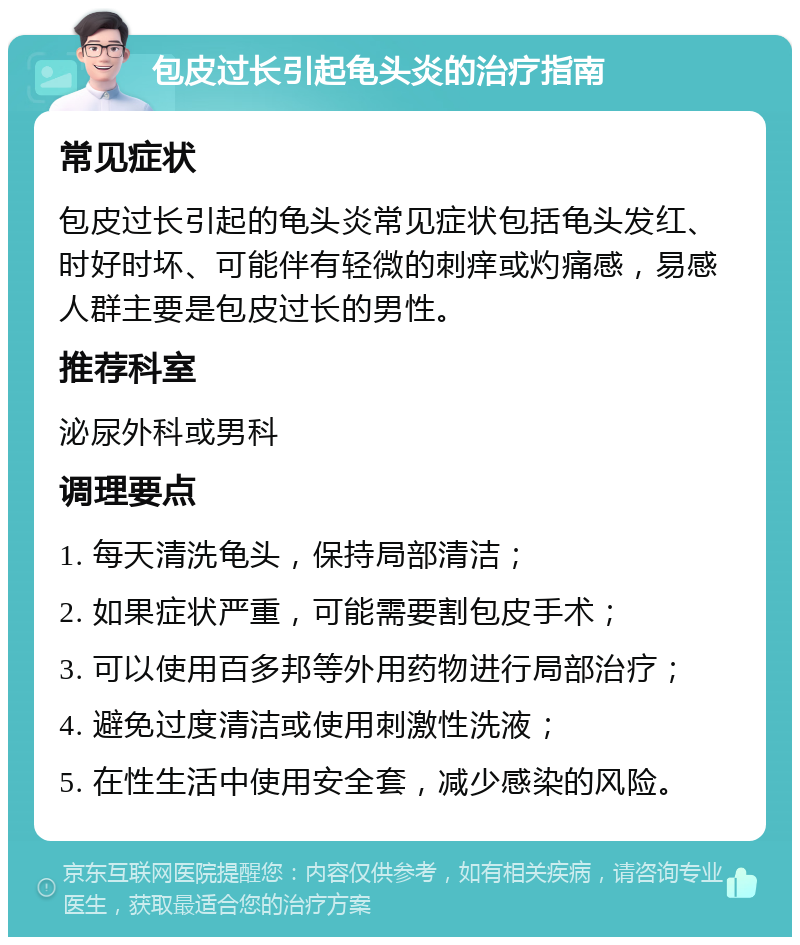 包皮过长引起龟头炎的治疗指南 常见症状 包皮过长引起的龟头炎常见症状包括龟头发红、时好时坏、可能伴有轻微的刺痒或灼痛感，易感人群主要是包皮过长的男性。 推荐科室 泌尿外科或男科 调理要点 1. 每天清洗龟头，保持局部清洁； 2. 如果症状严重，可能需要割包皮手术； 3. 可以使用百多邦等外用药物进行局部治疗； 4. 避免过度清洁或使用刺激性洗液； 5. 在性生活中使用安全套，减少感染的风险。