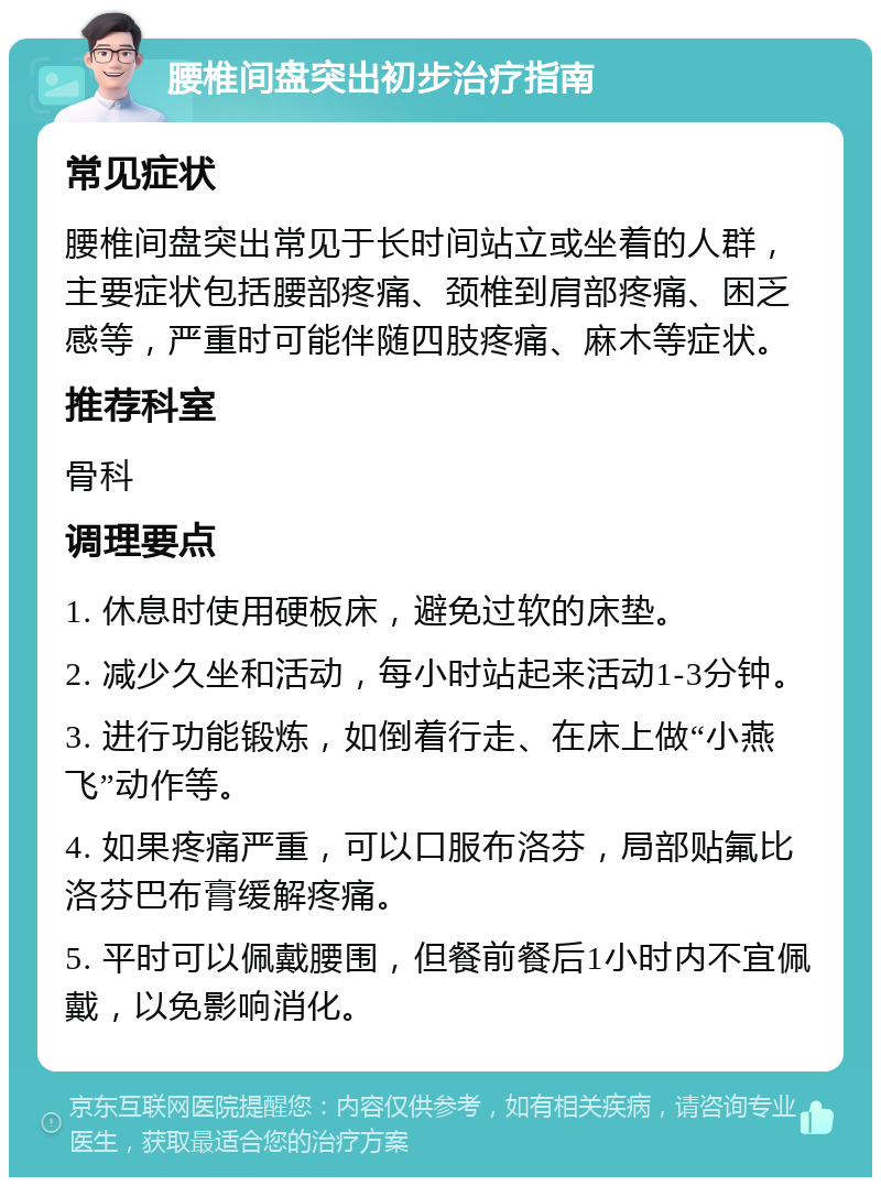 腰椎间盘突出初步治疗指南 常见症状 腰椎间盘突出常见于长时间站立或坐着的人群，主要症状包括腰部疼痛、颈椎到肩部疼痛、困乏感等，严重时可能伴随四肢疼痛、麻木等症状。 推荐科室 骨科 调理要点 1. 休息时使用硬板床，避免过软的床垫。 2. 减少久坐和活动，每小时站起来活动1-3分钟。 3. 进行功能锻炼，如倒着行走、在床上做“小燕飞”动作等。 4. 如果疼痛严重，可以口服布洛芬，局部贴氟比洛芬巴布膏缓解疼痛。 5. 平时可以佩戴腰围，但餐前餐后1小时内不宜佩戴，以免影响消化。