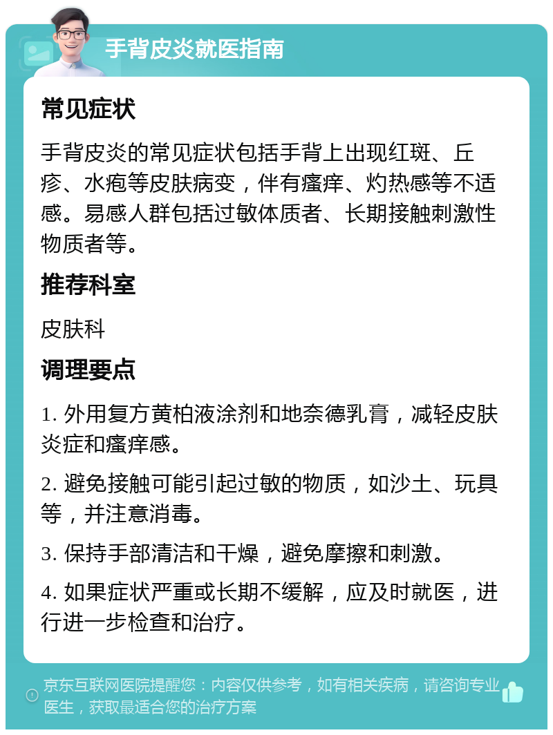 手背皮炎就医指南 常见症状 手背皮炎的常见症状包括手背上出现红斑、丘疹、水疱等皮肤病变，伴有瘙痒、灼热感等不适感。易感人群包括过敏体质者、长期接触刺激性物质者等。 推荐科室 皮肤科 调理要点 1. 外用复方黄柏液涂剂和地奈德乳膏，减轻皮肤炎症和瘙痒感。 2. 避免接触可能引起过敏的物质，如沙土、玩具等，并注意消毒。 3. 保持手部清洁和干燥，避免摩擦和刺激。 4. 如果症状严重或长期不缓解，应及时就医，进行进一步检查和治疗。