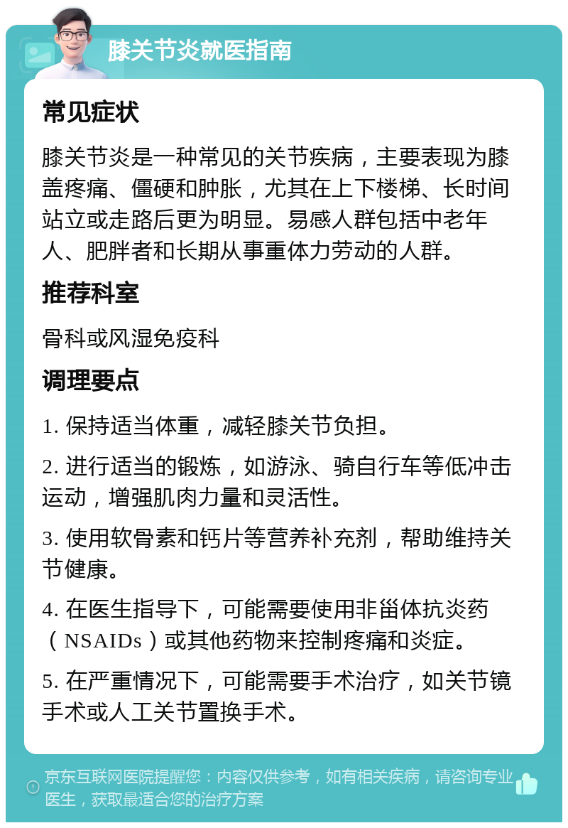 膝关节炎就医指南 常见症状 膝关节炎是一种常见的关节疾病，主要表现为膝盖疼痛、僵硬和肿胀，尤其在上下楼梯、长时间站立或走路后更为明显。易感人群包括中老年人、肥胖者和长期从事重体力劳动的人群。 推荐科室 骨科或风湿免疫科 调理要点 1. 保持适当体重，减轻膝关节负担。 2. 进行适当的锻炼，如游泳、骑自行车等低冲击运动，增强肌肉力量和灵活性。 3. 使用软骨素和钙片等营养补充剂，帮助维持关节健康。 4. 在医生指导下，可能需要使用非甾体抗炎药（NSAIDs）或其他药物来控制疼痛和炎症。 5. 在严重情况下，可能需要手术治疗，如关节镜手术或人工关节置换手术。