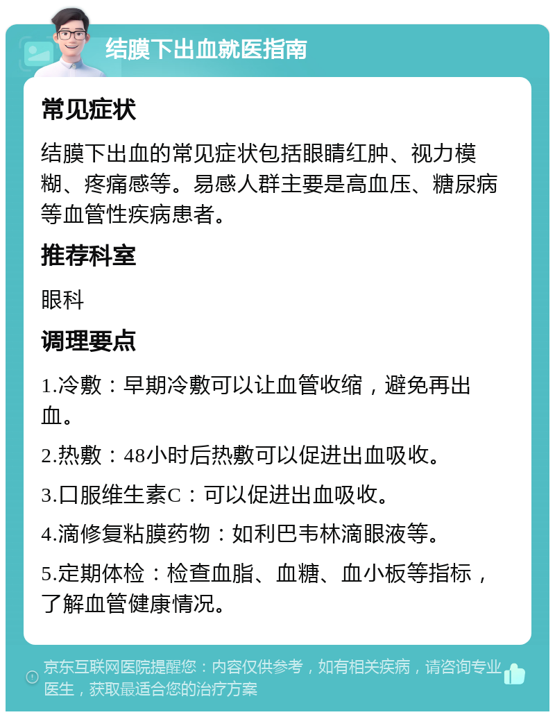 结膜下出血就医指南 常见症状 结膜下出血的常见症状包括眼睛红肿、视力模糊、疼痛感等。易感人群主要是高血压、糖尿病等血管性疾病患者。 推荐科室 眼科 调理要点 1.冷敷：早期冷敷可以让血管收缩，避免再出血。 2.热敷：48小时后热敷可以促进出血吸收。 3.口服维生素C：可以促进出血吸收。 4.滴修复粘膜药物：如利巴韦林滴眼液等。 5.定期体检：检查血脂、血糖、血小板等指标，了解血管健康情况。