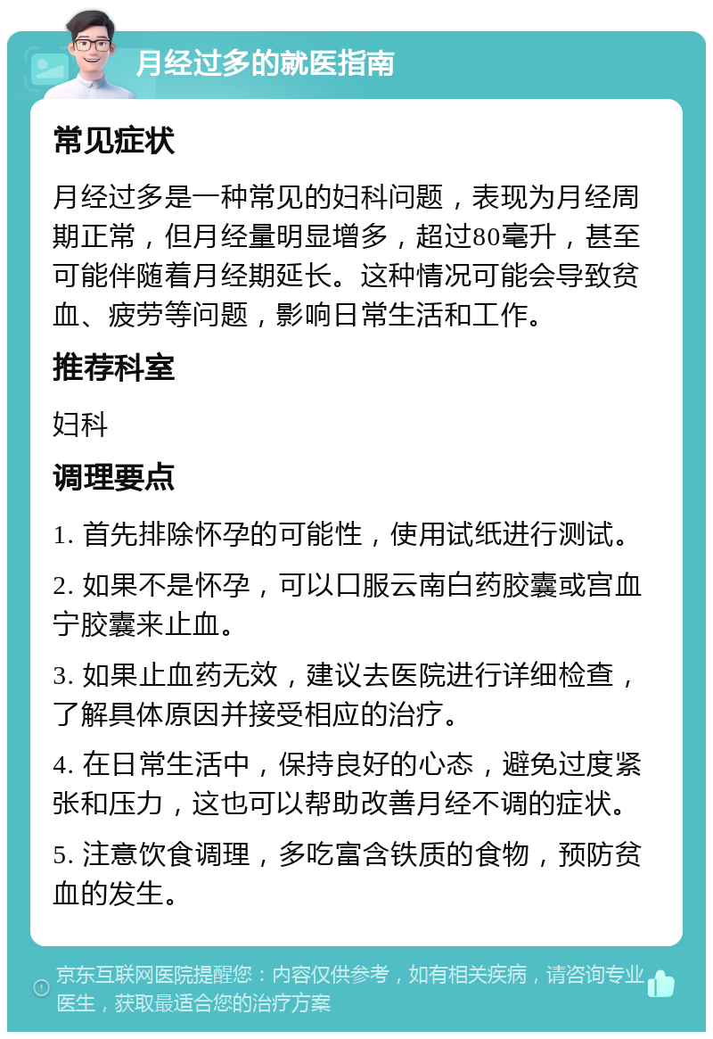 月经过多的就医指南 常见症状 月经过多是一种常见的妇科问题，表现为月经周期正常，但月经量明显增多，超过80毫升，甚至可能伴随着月经期延长。这种情况可能会导致贫血、疲劳等问题，影响日常生活和工作。 推荐科室 妇科 调理要点 1. 首先排除怀孕的可能性，使用试纸进行测试。 2. 如果不是怀孕，可以口服云南白药胶囊或宫血宁胶囊来止血。 3. 如果止血药无效，建议去医院进行详细检查，了解具体原因并接受相应的治疗。 4. 在日常生活中，保持良好的心态，避免过度紧张和压力，这也可以帮助改善月经不调的症状。 5. 注意饮食调理，多吃富含铁质的食物，预防贫血的发生。