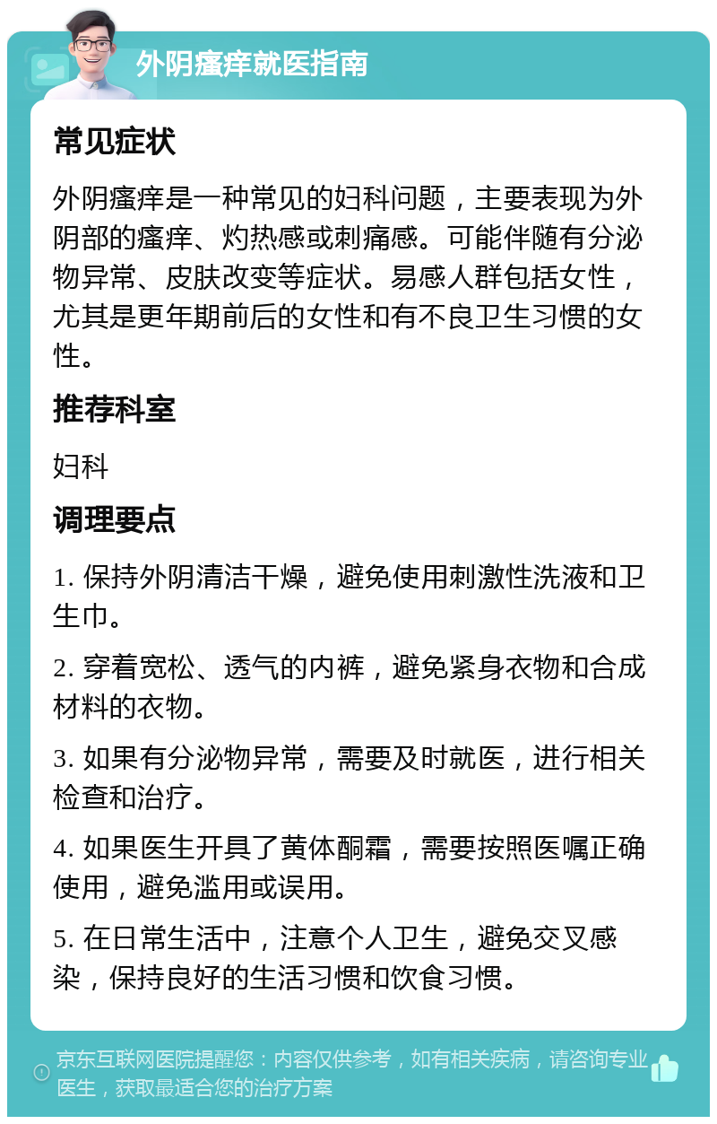 外阴瘙痒就医指南 常见症状 外阴瘙痒是一种常见的妇科问题，主要表现为外阴部的瘙痒、灼热感或刺痛感。可能伴随有分泌物异常、皮肤改变等症状。易感人群包括女性，尤其是更年期前后的女性和有不良卫生习惯的女性。 推荐科室 妇科 调理要点 1. 保持外阴清洁干燥，避免使用刺激性洗液和卫生巾。 2. 穿着宽松、透气的内裤，避免紧身衣物和合成材料的衣物。 3. 如果有分泌物异常，需要及时就医，进行相关检查和治疗。 4. 如果医生开具了黄体酮霜，需要按照医嘱正确使用，避免滥用或误用。 5. 在日常生活中，注意个人卫生，避免交叉感染，保持良好的生活习惯和饮食习惯。