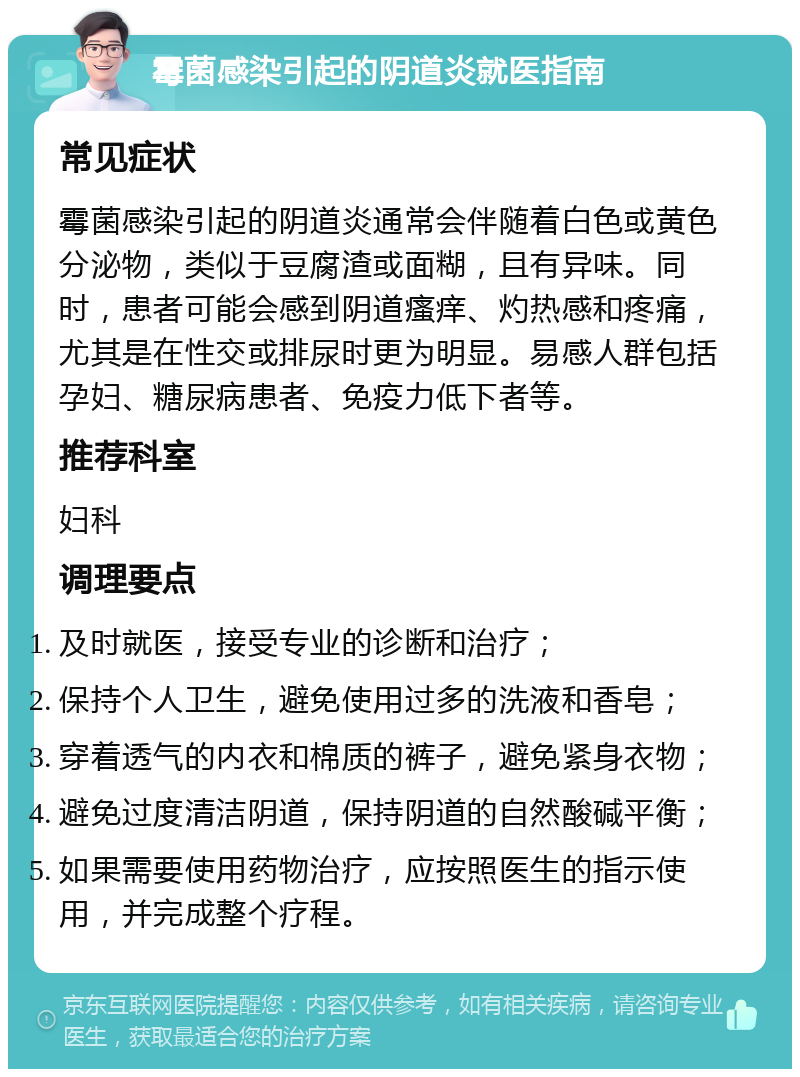 霉菌感染引起的阴道炎就医指南 常见症状 霉菌感染引起的阴道炎通常会伴随着白色或黄色分泌物，类似于豆腐渣或面糊，且有异味。同时，患者可能会感到阴道瘙痒、灼热感和疼痛，尤其是在性交或排尿时更为明显。易感人群包括孕妇、糖尿病患者、免疫力低下者等。 推荐科室 妇科 调理要点 及时就医，接受专业的诊断和治疗； 保持个人卫生，避免使用过多的洗液和香皂； 穿着透气的内衣和棉质的裤子，避免紧身衣物； 避免过度清洁阴道，保持阴道的自然酸碱平衡； 如果需要使用药物治疗，应按照医生的指示使用，并完成整个疗程。