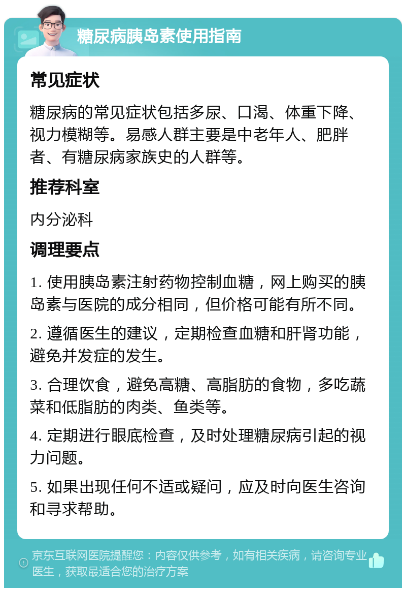 糖尿病胰岛素使用指南 常见症状 糖尿病的常见症状包括多尿、口渴、体重下降、视力模糊等。易感人群主要是中老年人、肥胖者、有糖尿病家族史的人群等。 推荐科室 内分泌科 调理要点 1. 使用胰岛素注射药物控制血糖，网上购买的胰岛素与医院的成分相同，但价格可能有所不同。 2. 遵循医生的建议，定期检查血糖和肝肾功能，避免并发症的发生。 3. 合理饮食，避免高糖、高脂肪的食物，多吃蔬菜和低脂肪的肉类、鱼类等。 4. 定期进行眼底检查，及时处理糖尿病引起的视力问题。 5. 如果出现任何不适或疑问，应及时向医生咨询和寻求帮助。