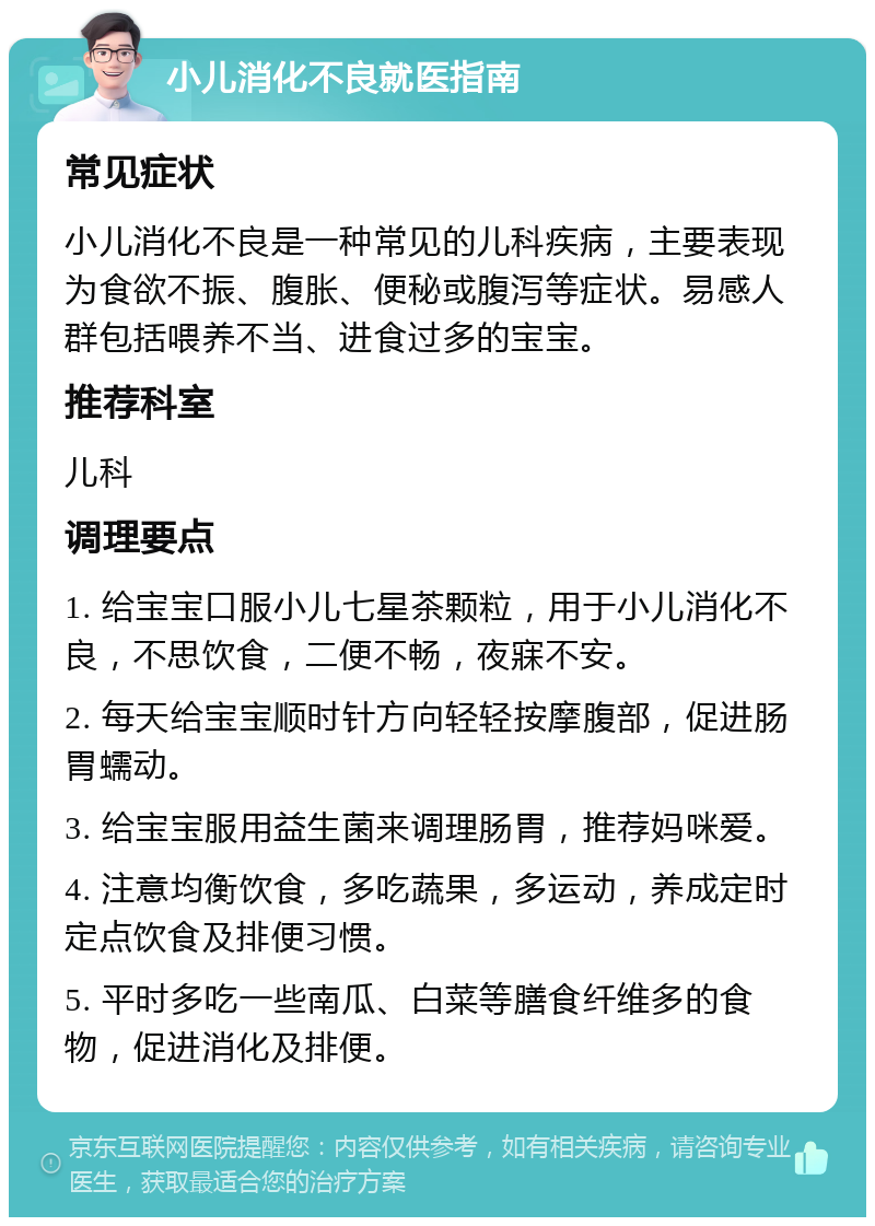 小儿消化不良就医指南 常见症状 小儿消化不良是一种常见的儿科疾病，主要表现为食欲不振、腹胀、便秘或腹泻等症状。易感人群包括喂养不当、进食过多的宝宝。 推荐科室 儿科 调理要点 1. 给宝宝口服小儿七星茶颗粒，用于小儿消化不良，不思饮食，二便不畅，夜寐不安。 2. 每天给宝宝顺时针方向轻轻按摩腹部，促进肠胃蠕动。 3. 给宝宝服用益生菌来调理肠胃，推荐妈咪爱。 4. 注意均衡饮食，多吃蔬果，多运动，养成定时定点饮食及排便习惯。 5. 平时多吃一些南瓜、白菜等膳食纤维多的食物，促进消化及排便。