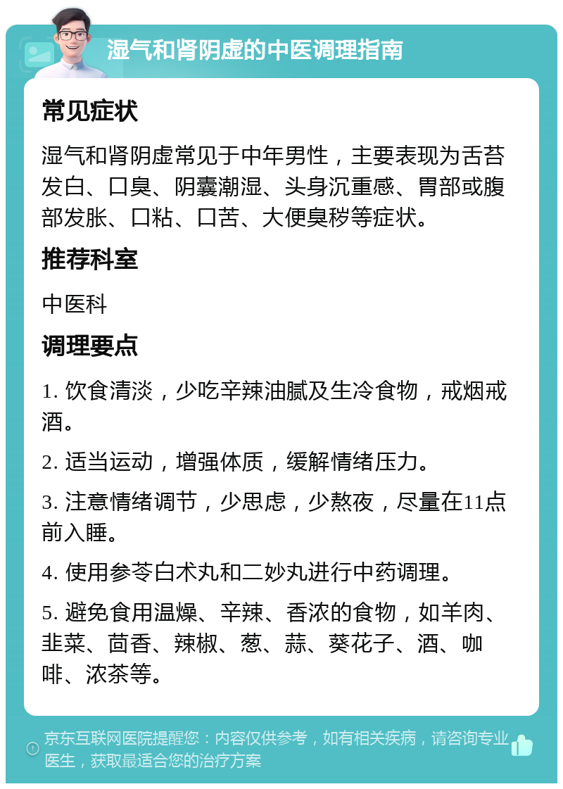 湿气和肾阴虚的中医调理指南 常见症状 湿气和肾阴虚常见于中年男性，主要表现为舌苔发白、口臭、阴囊潮湿、头身沉重感、胃部或腹部发胀、口粘、口苦、大便臭秽等症状。 推荐科室 中医科 调理要点 1. 饮食清淡，少吃辛辣油腻及生冷食物，戒烟戒酒。 2. 适当运动，增强体质，缓解情绪压力。 3. 注意情绪调节，少思虑，少熬夜，尽量在11点前入睡。 4. 使用参苓白术丸和二妙丸进行中药调理。 5. 避免食用温燥、辛辣、香浓的食物，如羊肉、韭菜、茴香、辣椒、葱、蒜、葵花子、酒、咖啡、浓茶等。