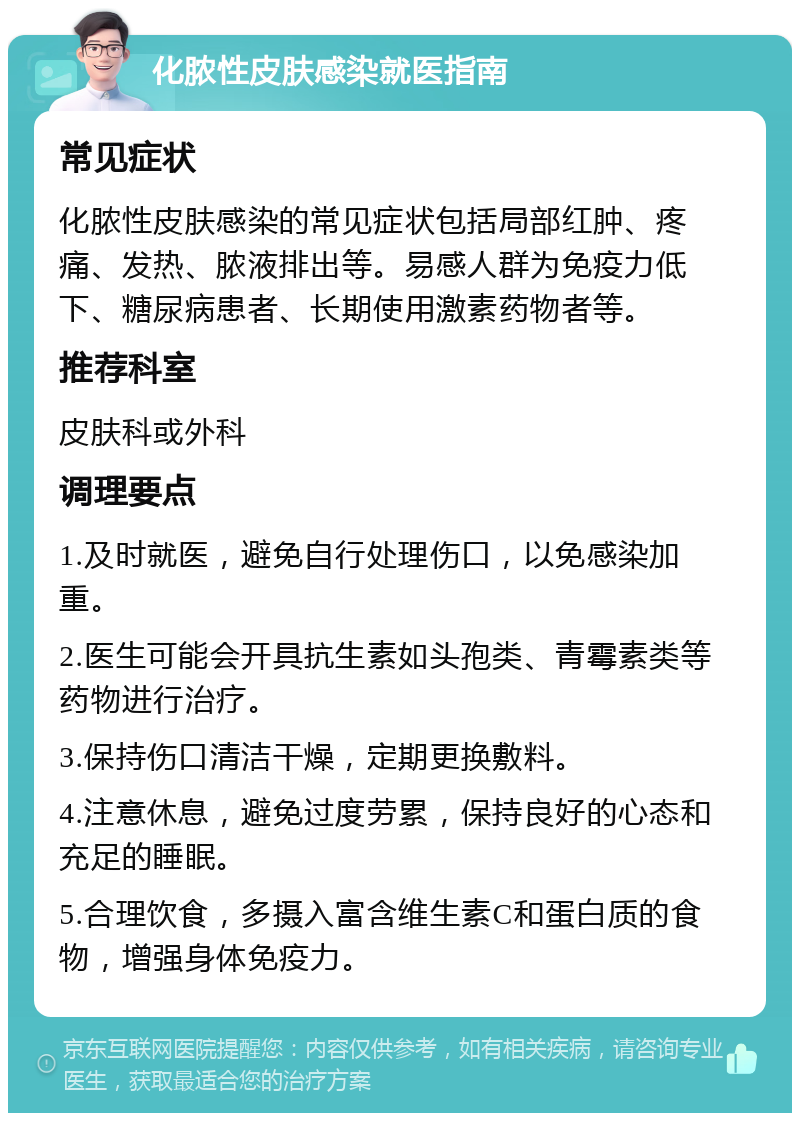 化脓性皮肤感染就医指南 常见症状 化脓性皮肤感染的常见症状包括局部红肿、疼痛、发热、脓液排出等。易感人群为免疫力低下、糖尿病患者、长期使用激素药物者等。 推荐科室 皮肤科或外科 调理要点 1.及时就医，避免自行处理伤口，以免感染加重。 2.医生可能会开具抗生素如头孢类、青霉素类等药物进行治疗。 3.保持伤口清洁干燥，定期更换敷料。 4.注意休息，避免过度劳累，保持良好的心态和充足的睡眠。 5.合理饮食，多摄入富含维生素C和蛋白质的食物，增强身体免疫力。